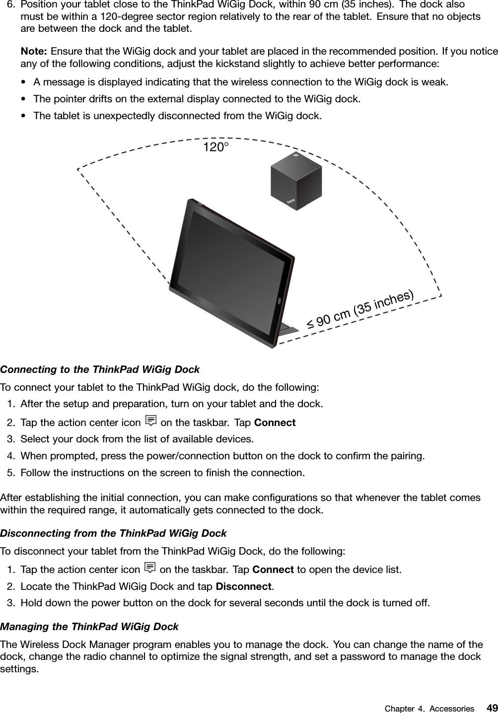 6.PositionyourtabletclosetotheThinkPadWiGigDock,within90cm(35inches).Thedockalsomustbewithina120-degreesectorregionrelativelytotherearofthetablet.Ensurethatnoobjectsarebetweenthedockandthetablet.Note:EnsurethattheWiGigdockandyourtabletareplacedintherecommendedposition.Ifyounoticeanyofthefollowingconditions,adjustthekickstandslightlytoachievebetterperformance:•AmessageisdisplayedindicatingthatthewirelessconnectiontotheWiGigdockisweak.•ThepointerdriftsontheexternaldisplayconnectedtotheWiGigdock.•ThetabletisunexpectedlydisconnectedfromtheWiGigdock.ConnectingtotheThinkPadWiGigDockToconnectyourtablettotheThinkPadWiGigdock,dothefollowing:1.Afterthesetupandpreparation,turnonyourtabletandthedock.2.Taptheactioncentericononthetaskbar.TapConnect3.Selectyourdockfromthelistofavailabledevices.4.Whenprompted,pressthepower/connectionbuttononthedocktoconﬁrmthepairing.5.Followtheinstructionsonthescreentoﬁnishtheconnection.Afterestablishingtheinitialconnection,youcanmakeconﬁgurationssothatwheneverthetabletcomeswithintherequiredrange,itautomaticallygetsconnectedtothedock.DisconnectingfromtheThinkPadWiGigDockTodisconnectyourtabletfromtheThinkPadWiGigDock,dothefollowing:1.Taptheactioncentericononthetaskbar.TapConnecttoopenthedevicelist.2.LocatetheThinkPadWiGigDockandtapDisconnect.3.Holddownthepowerbuttononthedockforseveralsecondsuntilthedockisturnedoff.ManagingtheThinkPadWiGigDockTheWirelessDockManagerprogramenablesyoutomanagethedock.Youcanchangethenameofthedock,changetheradiochanneltooptimizethesignalstrength,andsetapasswordtomanagethedocksettings.Chapter4.Accessories49