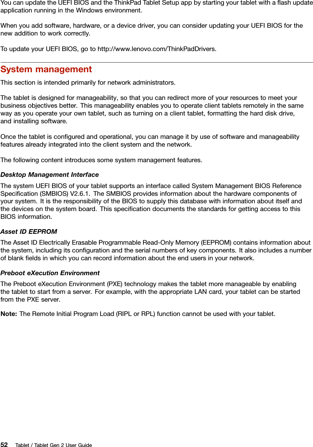 YoucanupdatetheUEFIBIOSandtheThinkPadTabletSetupappbystartingyourtabletwithaﬂashupdateapplicationrunningintheWindowsenvironment.Whenyouaddsoftware,hardware,oradevicedriver,youcanconsiderupdatingyourUEFIBIOSforthenewadditiontoworkcorrectly.ToupdateyourUEFIBIOS,gotohttp://www.lenovo.com/ThinkPadDrivers.SystemmanagementThissectionisintendedprimarilyfornetworkadministrators.Thetabletisdesignedformanageability,sothatyoucanredirectmoreofyourresourcestomeetyourbusinessobjectivesbetter.Thismanageabilityenablesyoutooperateclienttabletsremotelyinthesamewayasyouoperateyourowntablet,suchasturningonaclienttablet,formattingtheharddiskdrive,andinstallingsoftware.Oncethetabletisconﬁguredandoperational,youcanmanageitbyuseofsoftwareandmanageabilityfeaturesalreadyintegratedintotheclientsystemandthenetwork.Thefollowingcontentintroducessomesystemmanagementfeatures.DesktopManagementInterfaceThesystemUEFIBIOSofyourtabletsupportsaninterfacecalledSystemManagementBIOSReferenceSpeciﬁcation(SMBIOS)V2.6.1.TheSMBIOSprovidesinformationaboutthehardwarecomponentsofyoursystem.ItistheresponsibilityoftheBIOStosupplythisdatabasewithinformationaboutitselfandthedevicesonthesystemboard.ThisspeciﬁcationdocumentsthestandardsforgettingaccesstothisBIOSinformation.AssetIDEEPROMTheAssetIDElectricallyErasableProgrammableRead-OnlyMemory(EEPROM)containsinformationaboutthesystem,includingitsconﬁgurationandtheserialnumbersofkeycomponents.Italsoincludesanumberofblankﬁeldsinwhichyoucanrecordinformationabouttheendusersinyournetwork.PrebooteXecutionEnvironmentThePrebooteXecutionEnvironment(PXE)technologymakesthetabletmoremanageablebyenablingthetablettostartfromaserver.Forexample,withtheappropriateLANcard,yourtabletcanbestartedfromthePXEserver.Note:TheRemoteInitialProgramLoad(RIPLorRPL)functioncannotbeusedwithyourtablet.52Tablet/TabletGen2UserGuide