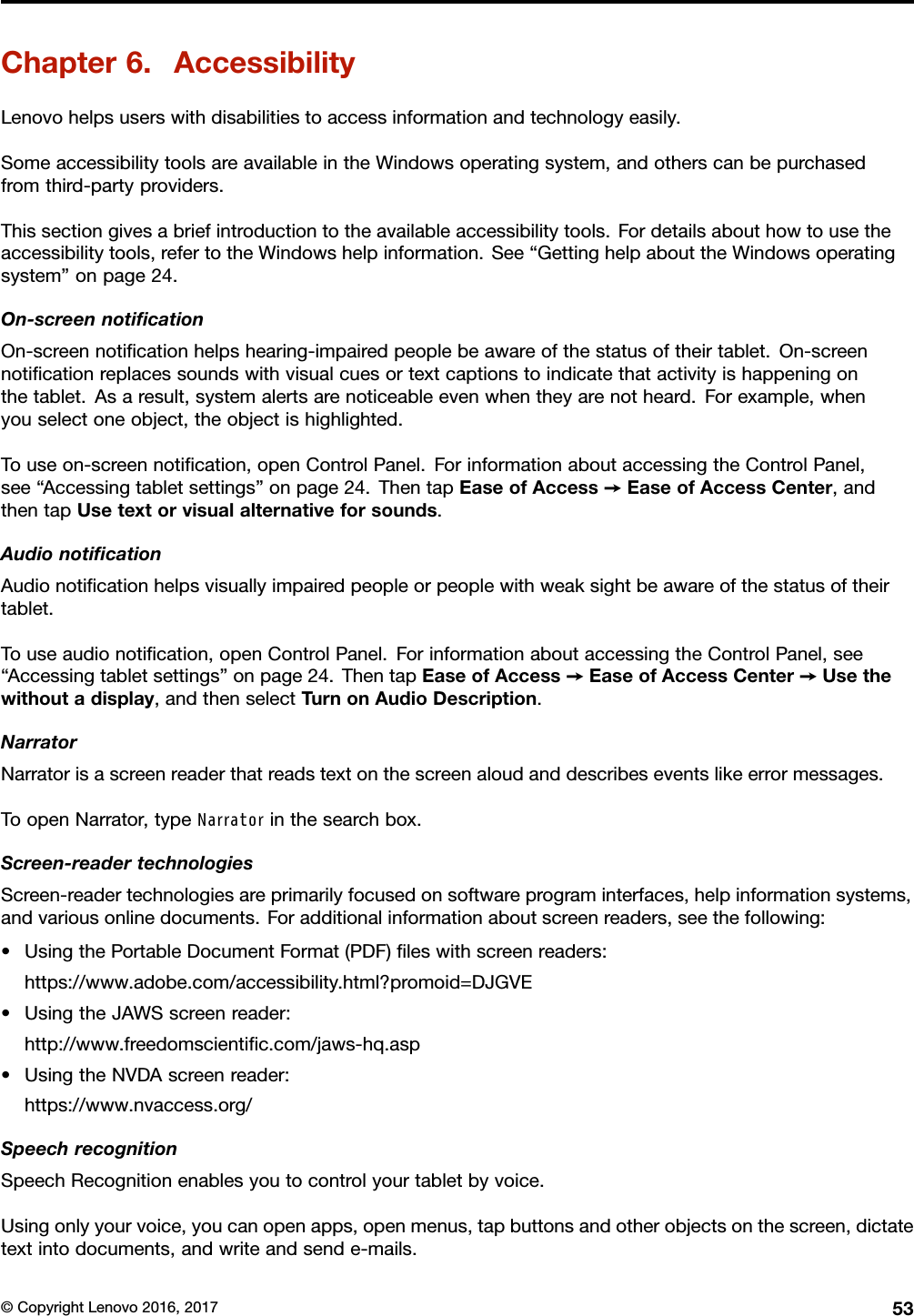 Chapter6.AccessibilityLenovohelpsuserswithdisabilitiestoaccessinformationandtechnologyeasily.SomeaccessibilitytoolsareavailableintheWindowsoperatingsystem,andotherscanbepurchasedfromthird-partyproviders.Thissectiongivesabriefintroductiontotheavailableaccessibilitytools.Fordetailsabouthowtousetheaccessibilitytools,refertotheWindowshelpinformation.See“GettinghelpabouttheWindowsoperatingsystem”onpage24.On-screennotiﬁcationOn-screennotiﬁcationhelpshearing-impairedpeoplebeawareofthestatusoftheirtablet.On-screennotiﬁcationreplacessoundswithvisualcuesortextcaptionstoindicatethatactivityishappeningonthetablet.Asaresult,systemalertsarenoticeableevenwhentheyarenotheard.Forexample,whenyouselectoneobject,theobjectishighlighted.Touseon-screennotiﬁcation,openControlPanel.ForinformationaboutaccessingtheControlPanel,see“Accessingtabletsettings”onpage24.ThentapEaseofAccess➙EaseofAccessCenter,andthentapUsetextorvisualalternativeforsounds.AudionotiﬁcationAudionotiﬁcationhelpsvisuallyimpairedpeopleorpeoplewithweaksightbeawareofthestatusoftheirtablet.Touseaudionotiﬁcation,openControlPanel.ForinformationaboutaccessingtheControlPanel,see“Accessingtabletsettings”onpage24.ThentapEaseofAccess➙EaseofAccessCenter➙Usethewithoutadisplay,andthenselectTurnonAudioDescription.NarratorNarratorisascreenreaderthatreadstextonthescreenaloudanddescribeseventslikeerrormessages.ToopenNarrator,typeNarratorinthesearchbox.Screen-readertechnologiesScreen-readertechnologiesareprimarilyfocusedonsoftwareprograminterfaces,helpinformationsystems,andvariousonlinedocuments.Foradditionalinformationaboutscreenreaders,seethefollowing:•UsingthePortableDocumentFormat(PDF)ﬁleswithscreenreaders:https://www.adobe.com/accessibility.html?promoid=DJGVE•UsingtheJAWSscreenreader:http://www.freedomscientiﬁc.com/jaws-hq.asp•UsingtheNVDAscreenreader:https://www.nvaccess.org/SpeechrecognitionSpeechRecognitionenablesyoutocontrolyourtabletbyvoice.Usingonlyyourvoice,youcanopenapps,openmenus,tapbuttonsandotherobjectsonthescreen,dictatetextintodocuments,andwriteandsende-mails.©CopyrightLenovo2016,201753