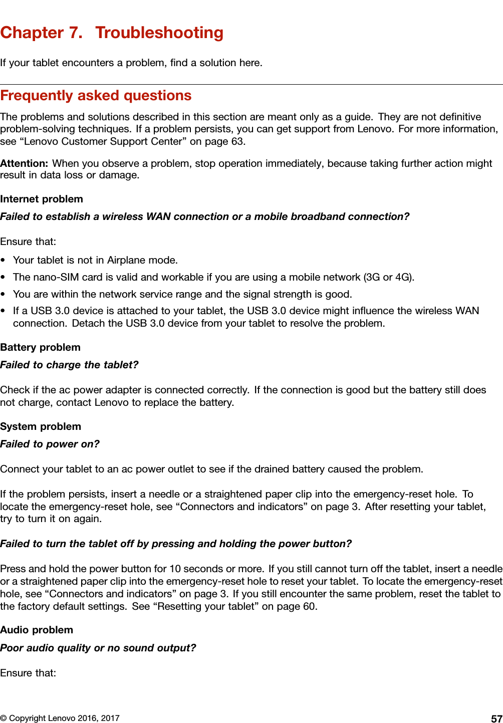 Chapter7.TroubleshootingIfyourtabletencountersaproblem,ﬁndasolutionhere.FrequentlyaskedquestionsTheproblemsandsolutionsdescribedinthissectionaremeantonlyasaguide.Theyarenotdeﬁnitiveproblem-solvingtechniques.Ifaproblempersists,youcangetsupportfromLenovo.Formoreinformation,see“LenovoCustomerSupportCenter”onpage63.Attention:Whenyouobserveaproblem,stopoperationimmediately,becausetakingfurtheractionmightresultindatalossordamage.InternetproblemFailedtoestablishawirelessWANconnectionoramobilebroadbandconnection?Ensurethat:•YourtabletisnotinAirplanemode.•Thenano-SIMcardisvalidandworkableifyouareusingamobilenetwork(3Gor4G).•Youarewithinthenetworkservicerangeandthesignalstrengthisgood.•IfaUSB3.0deviceisattachedtoyourtablet,theUSB3.0devicemightinﬂuencethewirelessWANconnection.DetachtheUSB3.0devicefromyourtablettoresolvetheproblem.BatteryproblemFailedtochargethetablet?Checkiftheacpoweradapterisconnectedcorrectly.Iftheconnectionisgoodbutthebatterystilldoesnotcharge,contactLenovotoreplacethebattery.SystemproblemFailedtopoweron?Connectyourtablettoanacpoweroutlettoseeifthedrainedbatterycausedtheproblem.Iftheproblempersists,insertaneedleorastraightenedpaperclipintotheemergency-resethole.Tolocatetheemergency-resethole,see“Connectorsandindicators”onpage3.Afterresettingyourtablet,trytoturnitonagain.Failedtoturnthetabletoffbypressingandholdingthepowerbutton?Pressandholdthepowerbuttonfor10secondsormore.Ifyoustillcannotturnoffthetablet,insertaneedleorastraightenedpaperclipintotheemergency-resetholetoresetyourtablet.Tolocatetheemergency-resethole,see“Connectorsandindicators”onpage3.Ifyoustillencounterthesameproblem,resetthetablettothefactorydefaultsettings.See“Resettingyourtablet”onpage60.AudioproblemPooraudioqualityornosoundoutput?Ensurethat:©CopyrightLenovo2016,201757