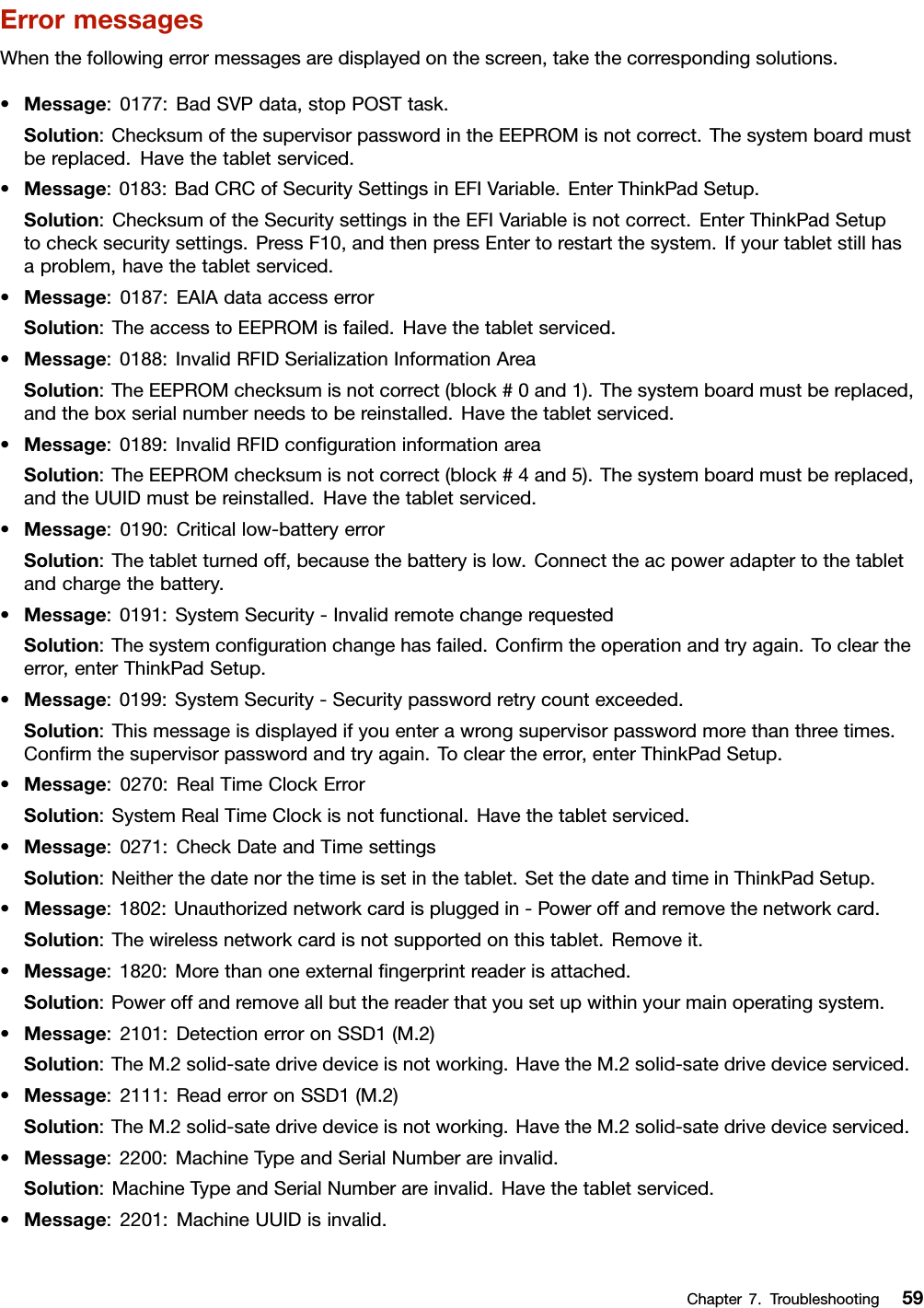 ErrormessagesWhenthefollowingerrormessagesaredisplayedonthescreen,takethecorrespondingsolutions.•Message:0177:BadSVPdata,stopPOSTtask.Solution:ChecksumofthesupervisorpasswordintheEEPROMisnotcorrect.Thesystemboardmustbereplaced.Havethetabletserviced.•Message:0183:BadCRCofSecuritySettingsinEFIVariable.EnterThinkPadSetup.Solution:ChecksumoftheSecuritysettingsintheEFIVariableisnotcorrect.EnterThinkPadSetuptochecksecuritysettings.PressF10,andthenpressEntertorestartthesystem.Ifyourtabletstillhasaproblem,havethetabletserviced.•Message:0187:EAIAdataaccesserrorSolution:TheaccesstoEEPROMisfailed.Havethetabletserviced.•Message:0188:InvalidRFIDSerializationInformationAreaSolution:TheEEPROMchecksumisnotcorrect(block#0and1).Thesystemboardmustbereplaced,andtheboxserialnumberneedstobereinstalled.Havethetabletserviced.•Message:0189:InvalidRFIDconﬁgurationinformationareaSolution:TheEEPROMchecksumisnotcorrect(block#4and5).Thesystemboardmustbereplaced,andtheUUIDmustbereinstalled.Havethetabletserviced.•Message:0190:Criticallow-batteryerrorSolution:Thetabletturnedoff,becausethebatteryislow.Connecttheacpoweradaptertothetabletandchargethebattery.•Message:0191:SystemSecurity-InvalidremotechangerequestedSolution:Thesystemconﬁgurationchangehasfailed.Conﬁrmtheoperationandtryagain.Tocleartheerror,enterThinkPadSetup.•Message:0199:SystemSecurity-Securitypasswordretrycountexceeded.Solution:Thismessageisdisplayedifyouenterawrongsupervisorpasswordmorethanthreetimes.Conﬁrmthesupervisorpasswordandtryagain.Tocleartheerror,enterThinkPadSetup.•Message:0270:RealTimeClockErrorSolution:SystemRealTimeClockisnotfunctional.Havethetabletserviced.•Message:0271:CheckDateandTimesettingsSolution:Neitherthedatenorthetimeissetinthetablet.SetthedateandtimeinThinkPadSetup.•Message:1802:Unauthorizednetworkcardispluggedin-Poweroffandremovethenetworkcard.Solution:Thewirelessnetworkcardisnotsupportedonthistablet.Removeit.•Message:1820:Morethanoneexternalﬁngerprintreaderisattached.Solution:Poweroffandremoveallbutthereaderthatyousetupwithinyourmainoperatingsystem.•Message:2101:DetectionerroronSSD1(M.2)Solution:TheM.2solid-satedrivedeviceisnotworking.HavetheM.2solid-satedrivedeviceserviced.•Message:2111:ReaderroronSSD1(M.2)Solution:TheM.2solid-satedrivedeviceisnotworking.HavetheM.2solid-satedrivedeviceserviced.•Message:2200:MachineTypeandSerialNumberareinvalid.Solution:MachineTypeandSerialNumberareinvalid.Havethetabletserviced.•Message:2201:MachineUUIDisinvalid.Chapter7.Troubleshooting59