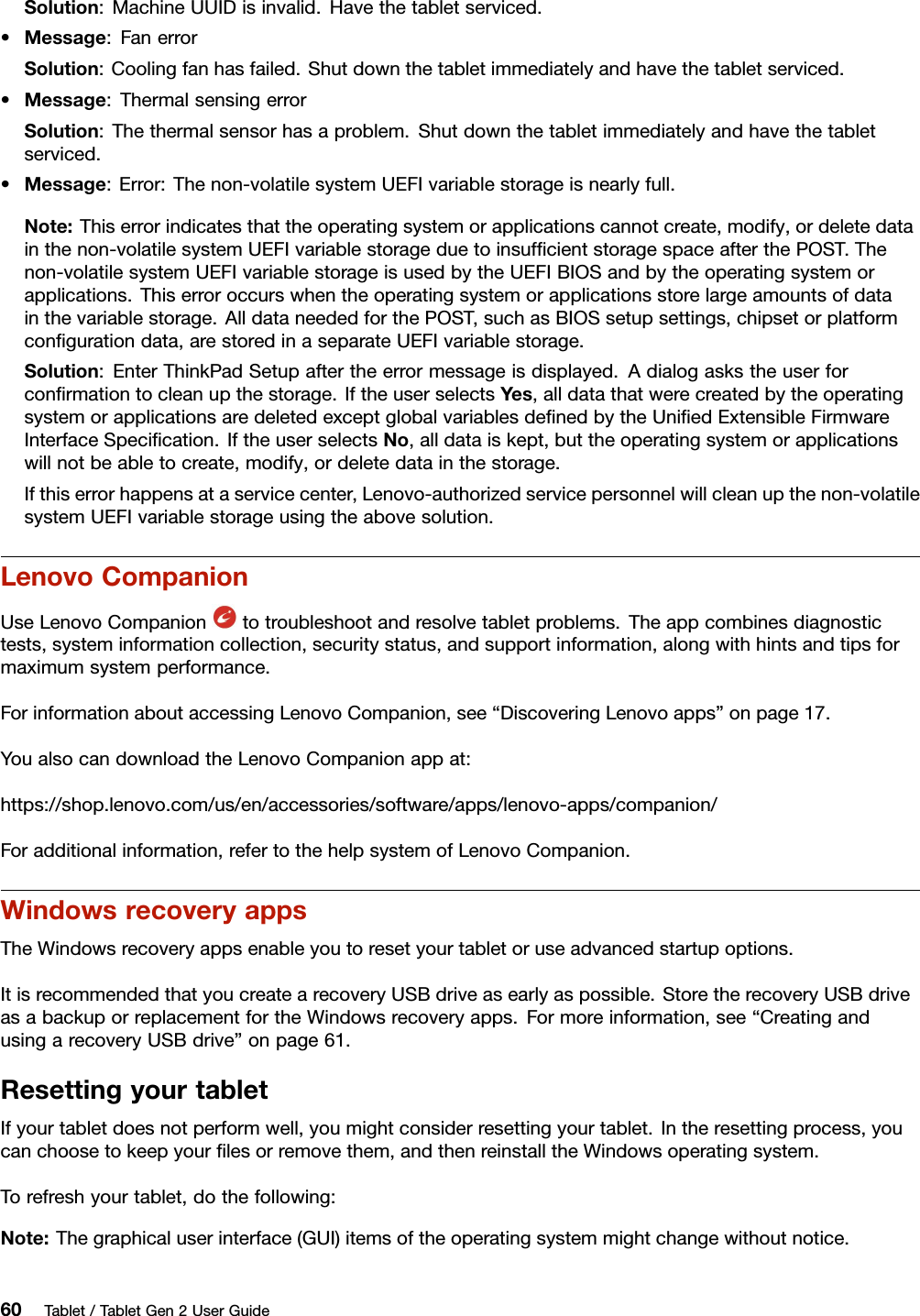Solution:MachineUUIDisinvalid.Havethetabletserviced.•Message:FanerrorSolution:Coolingfanhasfailed.Shutdownthetabletimmediatelyandhavethetabletserviced.•Message:ThermalsensingerrorSolution:Thethermalsensorhasaproblem.Shutdownthetabletimmediatelyandhavethetabletserviced.•Message:Error:Thenon-volatilesystemUEFIvariablestorageisnearlyfull.Note:Thiserrorindicatesthattheoperatingsystemorapplicationscannotcreate,modify,ordeletedatainthenon-volatilesystemUEFIvariablestorageduetoinsufﬁcientstoragespaceafterthePOST.Thenon-volatilesystemUEFIvariablestorageisusedbytheUEFIBIOSandbytheoperatingsystemorapplications.Thiserroroccurswhentheoperatingsystemorapplicationsstorelargeamountsofdatainthevariablestorage.AlldataneededforthePOST,suchasBIOSsetupsettings,chipsetorplatformconﬁgurationdata,arestoredinaseparateUEFIvariablestorage.Solution:EnterThinkPadSetupaftertheerrormessageisdisplayed.Adialogaskstheuserforconﬁrmationtocleanupthestorage.IftheuserselectsY es,alldatathatwerecreatedbytheoperatingsystemorapplicationsaredeletedexceptglobalvariablesdeﬁnedbytheUniﬁedExtensibleFirmwareInterfaceSpeciﬁcation.IftheuserselectsNo,alldataiskept,buttheoperatingsystemorapplicationswillnotbeabletocreate,modify,ordeletedatainthestorage.Ifthiserrorhappensataservicecenter,Lenovo-authorizedservicepersonnelwillcleanupthenon-volatilesystemUEFIvariablestorageusingtheabovesolution.LenovoCompanionUseLenovoCompaniontotroubleshootandresolvetabletproblems.Theappcombinesdiagnostictests,systeminformationcollection,securitystatus,andsupportinformation,alongwithhintsandtipsformaximumsystemperformance.ForinformationaboutaccessingLenovoCompanion,see“DiscoveringLenovoapps”onpage17.YoualsocandownloadtheLenovoCompanionappat:https://shop.lenovo.com/us/en/accessories/software/apps/lenovo-apps/companion/Foradditionalinformation,refertothehelpsystemofLenovoCompanion.WindowsrecoveryappsTheWindowsrecoveryappsenableyoutoresetyourtabletoruseadvancedstartupoptions.ItisrecommendedthatyoucreatearecoveryUSBdriveasearlyaspossible.StoretherecoveryUSBdriveasabackuporreplacementfortheWindowsrecoveryapps.Formoreinformation,see“CreatingandusingarecoveryUSBdrive”onpage61.ResettingyourtabletIfyourtabletdoesnotperformwell,youmightconsiderresettingyourtablet.Intheresettingprocess,youcanchoosetokeepyourﬁlesorremovethem,andthenreinstalltheWindowsoperatingsystem.Torefreshyourtablet,dothefollowing:Note:Thegraphicaluserinterface(GUI)itemsoftheoperatingsystemmightchangewithoutnotice.60Tablet/TabletGen2UserGuide