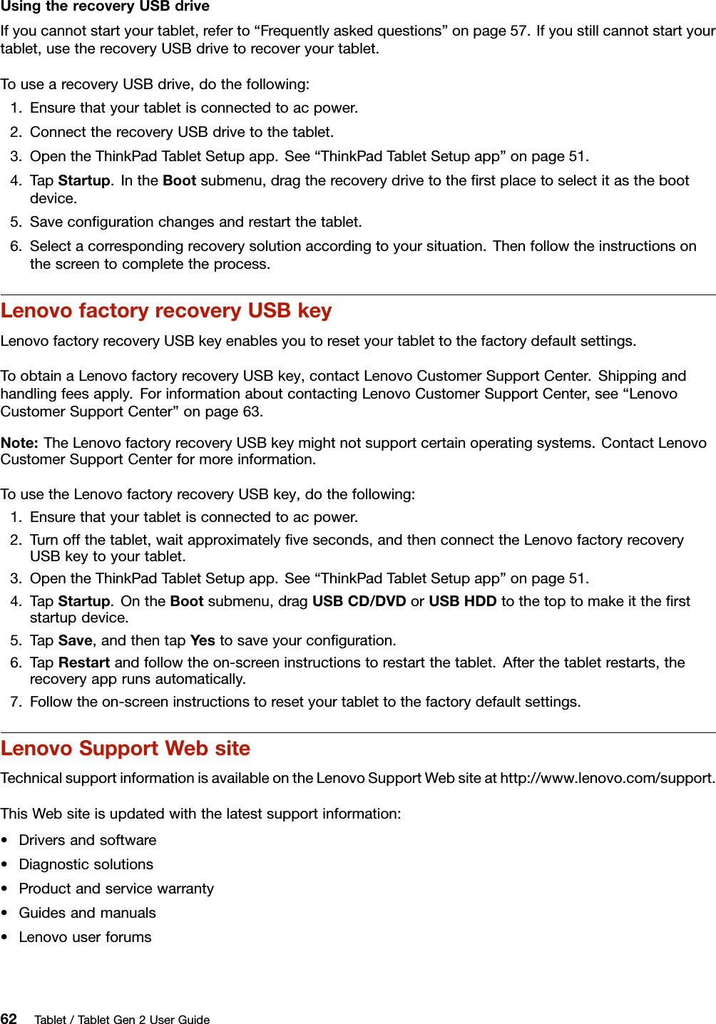 UsingtherecoveryUSBdriveIfyoucannotstartyourtablet,referto“Frequentlyaskedquestions”onpage57.Ifyoustillcannotstartyourtablet,usetherecoveryUSBdrivetorecoveryourtablet.TousearecoveryUSBdrive,dothefollowing:1.Ensurethatyourtabletisconnectedtoacpower.2.ConnecttherecoveryUSBdrivetothetablet.3.OpentheThinkPadTabletSetupapp.See“ThinkPadTabletSetupapp”onpage51.4.TapStartup.IntheBootsubmenu,dragtherecoverydrivetotheﬁrstplacetoselectitasthebootdevice.5.Saveconﬁgurationchangesandrestartthetablet.6.Selectacorrespondingrecoverysolutionaccordingtoyoursituation.Thenfollowtheinstructionsonthescreentocompletetheprocess.LenovofactoryrecoveryUSBkeyLenovofactoryrecoveryUSBkeyenablesyoutoresetyourtablettothefactorydefaultsettings.ToobtainaLenovofactoryrecoveryUSBkey,contactLenovoCustomerSupportCenter.Shippingandhandlingfeesapply.ForinformationaboutcontactingLenovoCustomerSupportCenter,see“LenovoCustomerSupportCenter”onpage63.Note:TheLenovofactoryrecoveryUSBkeymightnotsupportcertainoperatingsystems.ContactLenovoCustomerSupportCenterformoreinformation.TousetheLenovofactoryrecoveryUSBkey,dothefollowing:1.Ensurethatyourtabletisconnectedtoacpower.2.Turnoffthetablet,waitapproximatelyﬁveseconds,andthenconnecttheLenovofactoryrecoveryUSBkeytoyourtablet.3.OpentheThinkPadTabletSetupapp.See“ThinkPadTabletSetupapp”onpage51.4.TapStartup.OntheBootsubmenu,dragUSBCD/DVDorUSBHDDtothetoptomakeittheﬁrststartupdevice.5.TapSave,andthentapYestosaveyourconﬁguration.6.TapRestartandfollowtheon-screeninstructionstorestartthetablet.Afterthetabletrestarts,therecoveryapprunsautomatically.7.Followtheon-screeninstructionstoresetyourtablettothefactorydefaultsettings.LenovoSupportWebsiteTechnicalsupportinformationisavailableontheLenovoSupportWebsiteathttp://www.lenovo.com/support.ThisWebsiteisupdatedwiththelatestsupportinformation:•Driversandsoftware•Diagnosticsolutions•Productandservicewarranty•Guidesandmanuals•Lenovouserforums62Tablet/TabletGen2UserGuide