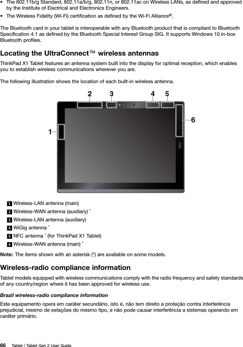 •The802.11b/gStandard,802.11a/b/g,802.11n,or802.11aconWirelessLANs,asdeﬁnedandapprovedbytheInstituteofElectricalandElectronicsEngineers.•TheWirelessFidelity(Wi-Fi)certiﬁcationasdeﬁnedbytheWi-FiAlliance®.TheBluetoothcardinyourtabletisinteroperablewithanyBluetoothproductthatiscomplianttoBluetoothSpeciﬁcation4.1asdeﬁnedbytheBluetoothSpecialInterestGroupSIG.ItsupportsWindows10in-boxBluetoothproﬁles.LocatingtheUltraConnect™wirelessantennasThinkPadX1Tabletfeaturesanantennasystembuiltintothedisplayforoptimalreception,whichenablesyoutoestablishwirelesscommunicationswhereveryouare.Thefollowingillustrationshowsthelocationofeachbuilt-inwirelessantenna.1Wireless-LANantenna(main)2Wireless-WANantenna(auxiliary)*3Wireless-LANantenna(auxiliary)4WiGigantenna*5NFCantenna*(forThinkPadX1Tablet)6Wireless-WANantenna(main)*Note:Theitemsshownwithanasterisk(*)areavailableonsomemodels.Wireless-radiocomplianceinformationTabletmodelsequippedwithwirelesscommunicationscomplywiththeradiofrequencyandsafetystandardsofanycountry/regionwhereithasbeenapprovedforwirelessuse.Brazilwireless-radiocomplianceinformationEsteequipamentooperaemcarátersecundário,istoé,nãotemdireitoaproteçãocontrainterferênciaprejudicial,mesmodeestaçõesdomesmotipo,enãopodecausarinterferênciaasistemasoperandoemcaráterprimário.66Tablet/TabletGen2UserGuide