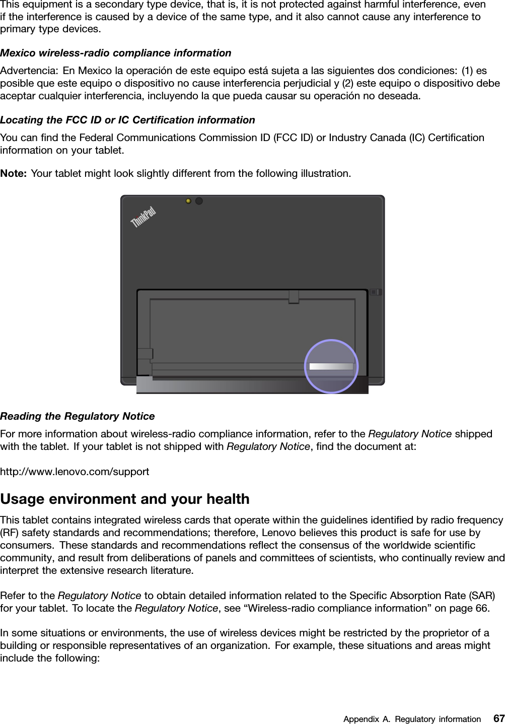 Thisequipmentisasecondarytypedevice,thatis,itisnotprotectedagainstharmfulinterference,eveniftheinterferenceiscausedbyadeviceofthesametype,anditalsocannotcauseanyinterferencetoprimarytypedevices.Mexicowireless-radiocomplianceinformationAdvertencia:EnMexicolaoperacióndeesteequipoestásujetaalassiguientesdoscondiciones:(1)esposiblequeesteequipoodispositivonocauseinterferenciaperjudicialy(2)esteequipoodispositivodebeaceptarcualquierinterferencia,incluyendolaquepuedacausarsuoperaciónnodeseada.LocatingtheFCCIDorICCertiﬁcationinformationYoucanﬁndtheFederalCommunicationsCommissionID(FCCID)orIndustryCanada(IC)Certiﬁcationinformationonyourtablet.Note:Yourtabletmightlookslightlydifferentfromthefollowingillustration.ReadingtheRegulatoryNoticeFormoreinformationaboutwireless-radiocomplianceinformation,refertotheRegulatoryNoticeshippedwiththetablet.IfyourtabletisnotshippedwithRegulatoryNotice,ﬁndthedocumentat:http://www.lenovo.com/supportUsageenvironmentandyourhealthThistabletcontainsintegratedwirelesscardsthatoperatewithintheguidelinesidentiﬁedbyradiofrequency(RF)safetystandardsandrecommendations;therefore,Lenovobelievesthisproductissafeforusebyconsumers.Thesestandardsandrecommendationsreﬂecttheconsensusoftheworldwidescientiﬁccommunity,andresultfromdeliberationsofpanelsandcommitteesofscientists,whocontinuallyreviewandinterprettheextensiveresearchliterature.RefertotheRegulatoryNoticetoobtaindetailedinformationrelatedtotheSpeciﬁcAbsorptionRate(SAR)foryourtablet.TolocatetheRegulatoryNotice,see“Wireless-radiocomplianceinformation”onpage66.Insomesituationsorenvironments,theuseofwirelessdevicesmightberestrictedbytheproprietorofabuildingorresponsiblerepresentativesofanorganization.Forexample,thesesituationsandareasmightincludethefollowing:AppendixA.Regulatoryinformation67