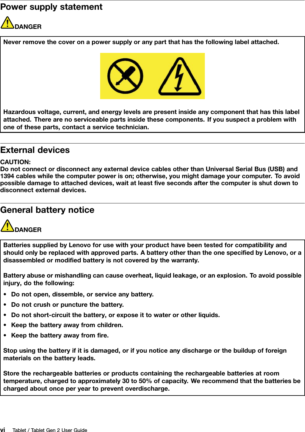 PowersupplystatementDANGERNeverremovethecoveronapowersupplyoranypartthathasthefollowinglabelattached.Hazardousvoltage,current,andenergylevelsarepresentinsideanycomponentthathasthislabelattached.Therearenoserviceablepartsinsidethesecomponents.Ifyoususpectaproblemwithoneoftheseparts,contactaservicetechnician.ExternaldevicesCAUTION:DonotconnectordisconnectanyexternaldevicecablesotherthanUniversalSerialBus(USB)and1394cableswhilethecomputerpowerison;otherwise,youmightdamageyourcomputer.T oavoidpossibledamagetoattacheddevices,waitatleastﬁvesecondsafterthecomputerisshutdowntodisconnectexternaldevices.GeneralbatterynoticeDANGERBatteriessuppliedbyLenovoforusewithyourproducthavebeentestedforcompatibilityandshouldonlybereplacedwithapprovedparts.AbatteryotherthantheonespeciﬁedbyLenovo,oradisassembledormodiﬁedbatteryisnotcoveredbythewarranty.Batteryabuseormishandlingcancauseoverheat,liquidleakage,oranexplosion.T oavoidpossibleinjury,dothefollowing:•Donotopen,dissemble,orserviceanybattery.•Donotcrushorpuncturethebattery.•Donotshort-circuitthebattery,orexposeittowaterorotherliquids.•Keepthebatteryawayfromchildren.•Keepthebatteryawayfromﬁre.Stopusingthebatteryifitisdamaged,orifyounoticeanydischargeorthebuildupofforeignmaterialsonthebatteryleads.Storetherechargeablebatteriesorproductscontainingtherechargeablebatteriesatroomtemperature,chargedtoapproximately30to50%ofcapacity.Werecommendthatthebatteriesbechargedaboutonceperyeartopreventoverdischarge.viTablet/TabletGen2UserGuide