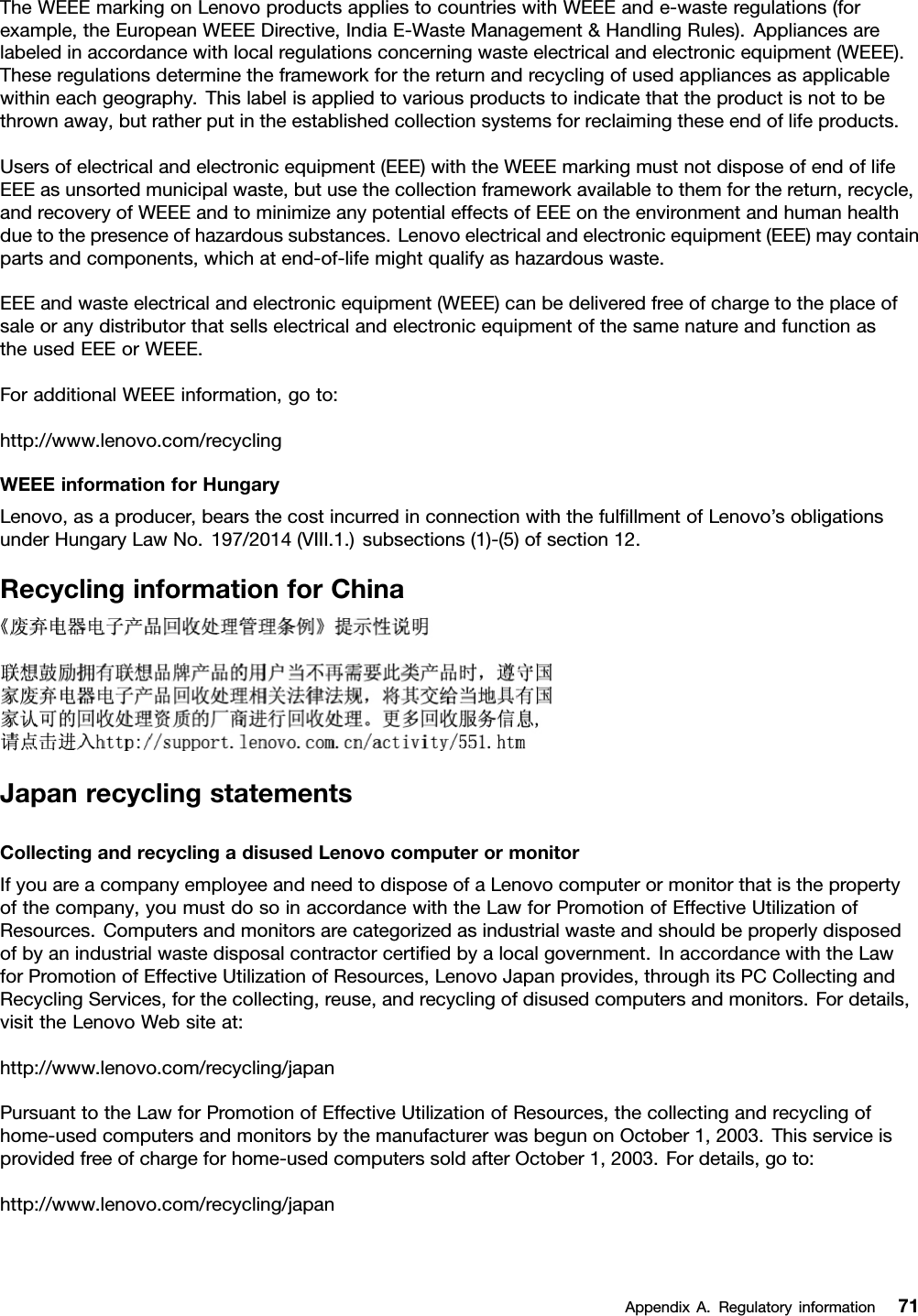 TheWEEEmarkingonLenovoproductsappliestocountrieswithWEEEande-wasteregulations(forexample,theEuropeanWEEEDirective,IndiaE-WasteManagement&amp;HandlingRules).Appliancesarelabeledinaccordancewithlocalregulationsconcerningwasteelectricalandelectronicequipment(WEEE).Theseregulationsdeterminetheframeworkforthereturnandrecyclingofusedappliancesasapplicablewithineachgeography.Thislabelisappliedtovariousproductstoindicatethattheproductisnottobethrownaway,butratherputintheestablishedcollectionsystemsforreclaimingtheseendoflifeproducts.Usersofelectricalandelectronicequipment(EEE)withtheWEEEmarkingmustnotdisposeofendoflifeEEEasunsortedmunicipalwaste,butusethecollectionframeworkavailabletothemforthereturn,recycle,andrecoveryofWEEEandtominimizeanypotentialeffectsofEEEontheenvironmentandhumanhealthduetothepresenceofhazardoussubstances.Lenovoelectricalandelectronicequipment(EEE)maycontainpartsandcomponents,whichatend-of-lifemightqualifyashazardouswaste.EEEandwasteelectricalandelectronicequipment(WEEE)canbedeliveredfreeofchargetotheplaceofsaleoranydistributorthatsellselectricalandelectronicequipmentofthesamenatureandfunctionastheusedEEEorWEEE.ForadditionalWEEEinformation,goto:http://www.lenovo.com/recyclingWEEEinformationforHungaryLenovo,asaproducer,bearsthecostincurredinconnectionwiththefulﬁllmentofLenovo’sobligationsunderHungaryLawNo.197/2014(VIII.1.)subsections(1)-(5)ofsection12.RecyclinginformationforChinaJapanrecyclingstatementsCollectingandrecyclingadisusedLenovocomputerormonitorIfyouareacompanyemployeeandneedtodisposeofaLenovocomputerormonitorthatisthepropertyofthecompany,youmustdosoinaccordancewiththeLawforPromotionofEffectiveUtilizationofResources.Computersandmonitorsarecategorizedasindustrialwasteandshouldbeproperlydisposedofbyanindustrialwastedisposalcontractorcertiﬁedbyalocalgovernment.InaccordancewiththeLawforPromotionofEffectiveUtilizationofResources,LenovoJapanprovides,throughitsPCCollectingandRecyclingServices,forthecollecting,reuse,andrecyclingofdisusedcomputersandmonitors.Fordetails,visittheLenovoWebsiteat:http://www.lenovo.com/recycling/japanPursuanttotheLawforPromotionofEffectiveUtilizationofResources,thecollectingandrecyclingofhome-usedcomputersandmonitorsbythemanufacturerwasbegunonOctober1,2003.Thisserviceisprovidedfreeofchargeforhome-usedcomputerssoldafterOctober1,2003.Fordetails,goto:http://www.lenovo.com/recycling/japanAppendixA.Regulatoryinformation71