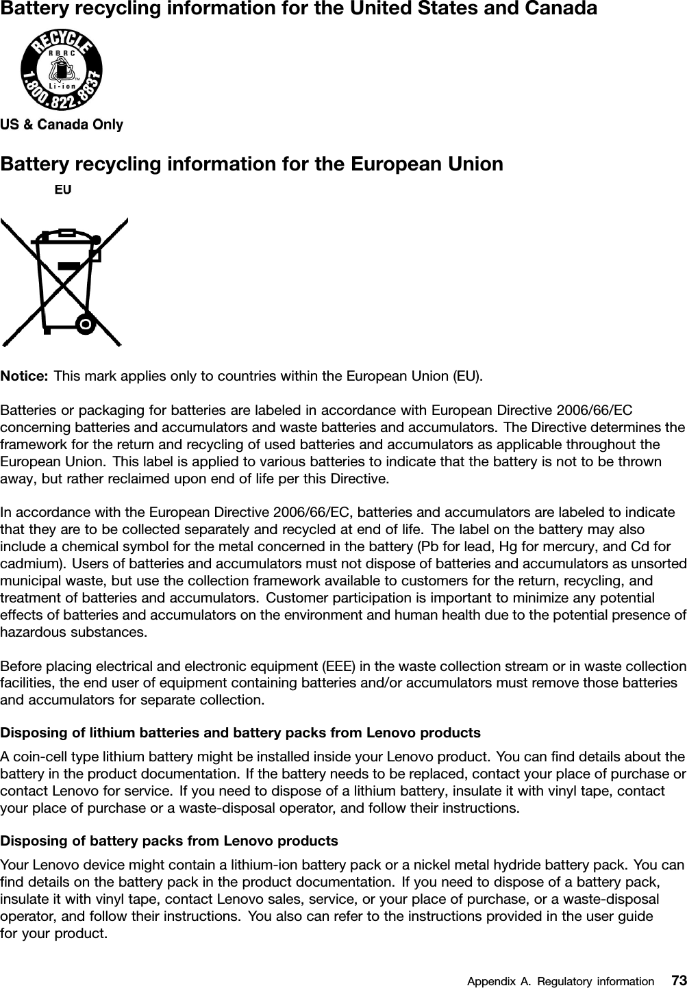 BatteryrecyclinginformationfortheUnitedStatesandCanadaBatteryrecyclinginformationfortheEuropeanUnionNotice:ThismarkappliesonlytocountrieswithintheEuropeanUnion(EU).BatteriesorpackagingforbatteriesarelabeledinaccordancewithEuropeanDirective2006/66/ECconcerningbatteriesandaccumulatorsandwastebatteriesandaccumulators.TheDirectivedeterminestheframeworkforthereturnandrecyclingofusedbatteriesandaccumulatorsasapplicablethroughouttheEuropeanUnion.Thislabelisappliedtovariousbatteriestoindicatethatthebatteryisnottobethrownaway,butratherreclaimeduponendoflifeperthisDirective.InaccordancewiththeEuropeanDirective2006/66/EC,batteriesandaccumulatorsarelabeledtoindicatethattheyaretobecollectedseparatelyandrecycledatendoflife.Thelabelonthebatterymayalsoincludeachemicalsymbolforthemetalconcernedinthebattery(Pbforlead,Hgformercury,andCdforcadmium).Usersofbatteriesandaccumulatorsmustnotdisposeofbatteriesandaccumulatorsasunsortedmunicipalwaste,butusethecollectionframeworkavailabletocustomersforthereturn,recycling,andtreatmentofbatteriesandaccumulators.Customerparticipationisimportanttominimizeanypotentialeffectsofbatteriesandaccumulatorsontheenvironmentandhumanhealthduetothepotentialpresenceofhazardoussubstances.Beforeplacingelectricalandelectronicequipment(EEE)inthewastecollectionstreamorinwastecollectionfacilities,theenduserofequipmentcontainingbatteriesand/oraccumulatorsmustremovethosebatteriesandaccumulatorsforseparatecollection.DisposingoflithiumbatteriesandbatterypacksfromLenovoproductsAcoin-celltypelithiumbatterymightbeinstalledinsideyourLenovoproduct.Youcanﬁnddetailsaboutthebatteryintheproductdocumentation.Ifthebatteryneedstobereplaced,contactyourplaceofpurchaseorcontactLenovoforservice.Ifyouneedtodisposeofalithiumbattery,insulateitwithvinyltape,contactyourplaceofpurchaseorawaste-disposaloperator,andfollowtheirinstructions.DisposingofbatterypacksfromLenovoproductsYourLenovodevicemightcontainalithium-ionbatterypackoranickelmetalhydridebatterypack.Youcanﬁnddetailsonthebatterypackintheproductdocumentation.Ifyouneedtodisposeofabatterypack,insulateitwithvinyltape,contactLenovosales,service,oryourplaceofpurchase,orawaste-disposaloperator,andfollowtheirinstructions.Youalsocanrefertotheinstructionsprovidedintheuserguideforyourproduct.AppendixA.Regulatoryinformation73