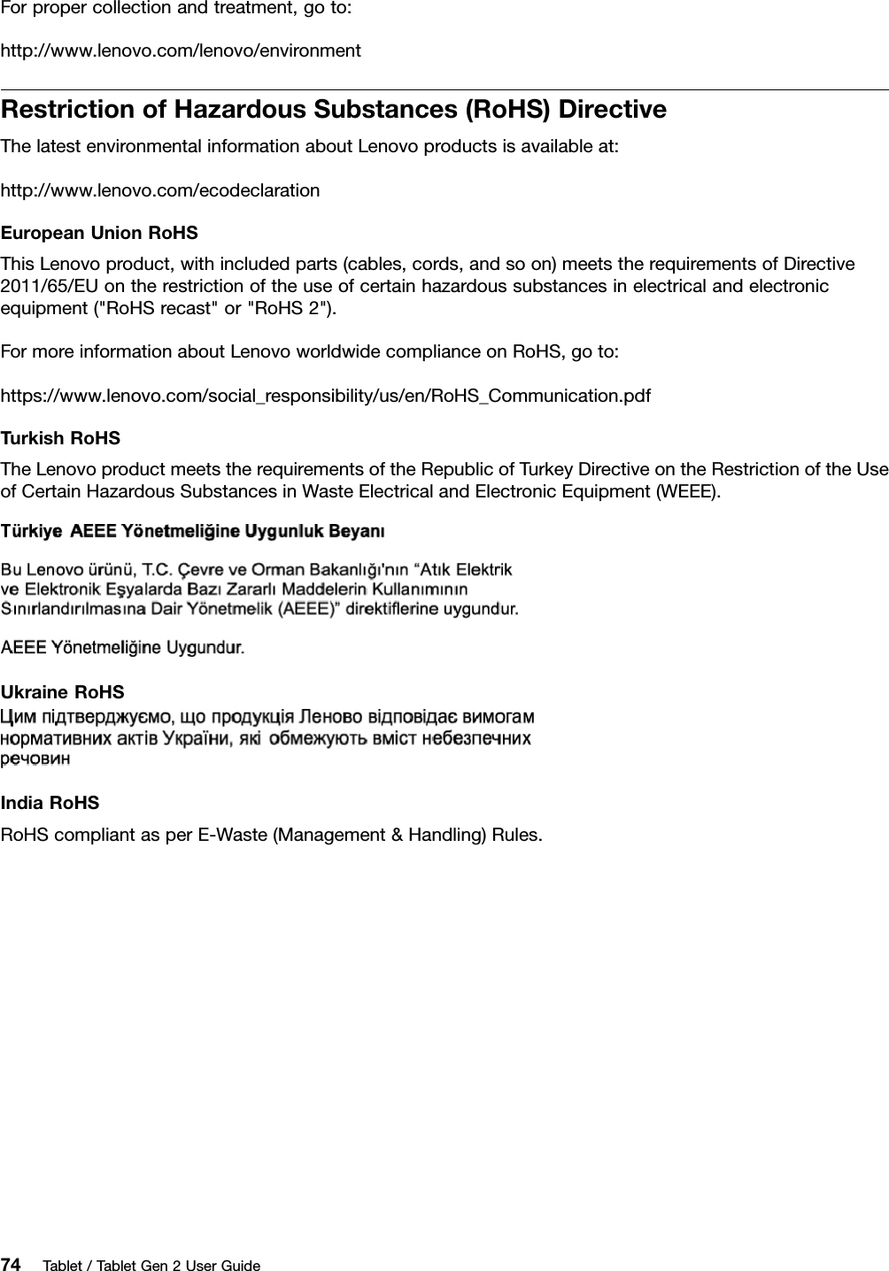 Forpropercollectionandtreatment,goto:http://www.lenovo.com/lenovo/environmentRestrictionofHazardousSubstances(RoHS)DirectiveThelatestenvironmentalinformationaboutLenovoproductsisavailableat:http://www.lenovo.com/ecodeclarationEuropeanUnionRoHSThisLenovoproduct,withincludedparts(cables,cords,andsoon)meetstherequirementsofDirective2011/65/EUontherestrictionoftheuseofcertainhazardoussubstancesinelectricalandelectronicequipment(&quot;RoHSrecast&quot;or&quot;RoHS2&quot;).FormoreinformationaboutLenovoworldwidecomplianceonRoHS,goto:https://www.lenovo.com/social_responsibility/us/en/RoHS_Communication.pdfTurkishRoHSTheLenovoproductmeetstherequirementsoftheRepublicofTurkeyDirectiveontheRestrictionoftheUseofCertainHazardousSubstancesinWasteElectricalandElectronicEquipment(WEEE).UkraineRoHSIndiaRoHSRoHScompliantasperE-Waste(Management&amp;Handling)Rules.74Tablet/TabletGen2UserGuide