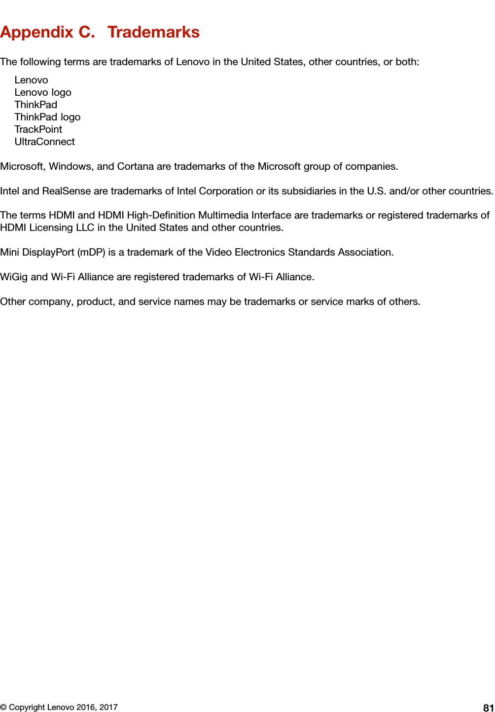 AppendixC.TrademarksThefollowingtermsaretrademarksofLenovointheUnitedStates,othercountries,orboth:LenovoLenovologoThinkPadThinkPadlogoTrackPointUltraConnectMicrosoft,Windows,andCortanaaretrademarksoftheMicrosoftgroupofcompanies.IntelandRealSensearetrademarksofIntelCorporationoritssubsidiariesintheU.S.and/orothercountries.ThetermsHDMIandHDMIHigh-DeﬁnitionMultimediaInterfacearetrademarksorregisteredtrademarksofHDMILicensingLLCintheUnitedStatesandothercountries.MiniDisplayPort(mDP)isatrademarkoftheVideoElectronicsStandardsAssociation.WiGigandWi-FiAllianceareregisteredtrademarksofWi-FiAlliance.Othercompany,product,andservicenamesmaybetrademarksorservicemarksofothers.©CopyrightLenovo2016,201781