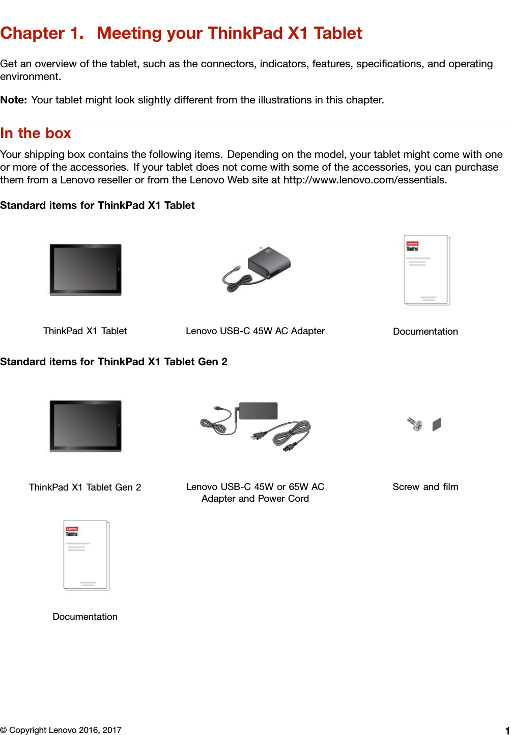 Chapter1.MeetingyourThinkPadX1TabletGetanoverviewofthetablet,suchastheconnectors,indicators,features,speciﬁcations,andoperatingenvironment.Note:Yourtabletmightlookslightlydifferentfromtheillustrationsinthischapter.IntheboxYourshippingboxcontainsthefollowingitems.Dependingonthemodel,yourtabletmightcomewithoneormoreoftheaccessories.Ifyourtabletdoesnotcomewithsomeoftheaccessories,youcanpurchasethemfromaLenovoresellerorfromtheLenovoWebsiteathttp://www.lenovo.com/essentials.StandarditemsforThinkPadX1TabletThinkPadX1TabletLenovoUSB-C45WACAdapterDocumentationStandarditemsforThinkPadX1TabletGen2ThinkPadX1TabletGen2LenovoUSB-C45Wor65WACAdapterandPowerCordScrewandﬁlmDocumentation©CopyrightLenovo2016,20171