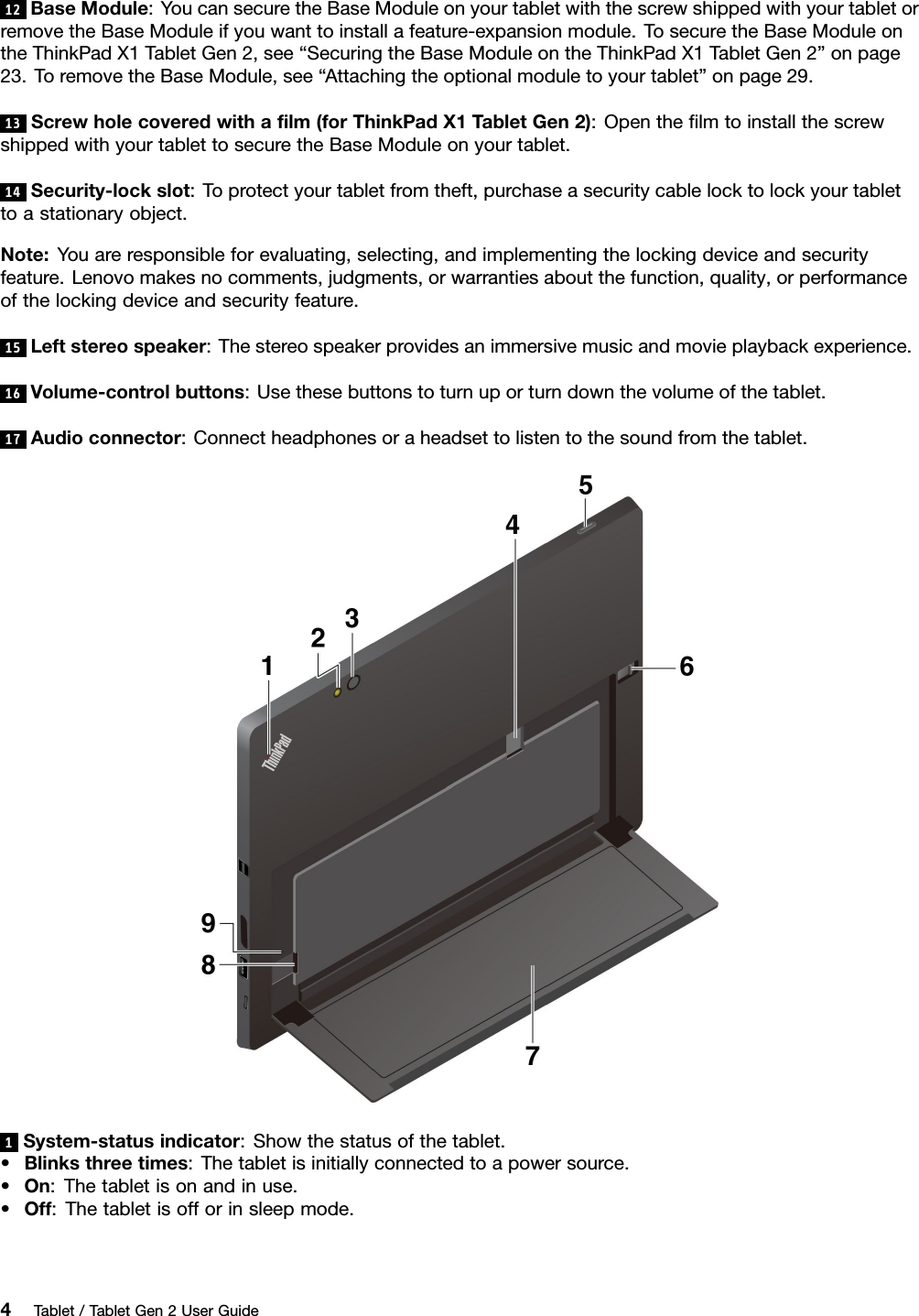 12BaseModule:YoucansecuretheBaseModuleonyourtabletwiththescrewshippedwithyourtabletorremovetheBaseModuleifyouwanttoinstallafeature-expansionmodule.TosecuretheBaseModuleontheThinkPadX1TabletGen2,see“SecuringtheBaseModuleontheThinkPadX1TabletGen2”onpage23.ToremovetheBaseModule,see“Attachingtheoptionalmoduletoyourtablet”onpage29.13Screwholecoveredwithaﬁlm(forThinkPadX1TabletGen2):OpentheﬁlmtoinstallthescrewshippedwithyourtablettosecuretheBaseModuleonyourtablet.14Security-lockslot:Toprotectyourtabletfromtheft,purchaseasecuritycablelocktolockyourtablettoastationaryobject.Note:Youareresponsibleforevaluating,selecting,andimplementingthelockingdeviceandsecurityfeature.Lenovomakesnocomments,judgments,orwarrantiesaboutthefunction,quality,orperformanceofthelockingdeviceandsecurityfeature.15Leftstereospeaker:Thestereospeakerprovidesanimmersivemusicandmovieplaybackexperience.16Volume-controlbuttons:Usethesebuttonstoturnuporturndownthevolumeofthetablet.17Audioconnector:Connectheadphonesoraheadsettolistentothesoundfromthetablet.1System-statusindicator:Showthestatusofthetablet.•Blinksthreetimes:Thetabletisinitiallyconnectedtoapowersource.•On:Thetabletisonandinuse.•Off:Thetabletisofforinsleepmode.4Tablet/TabletGen2UserGuide