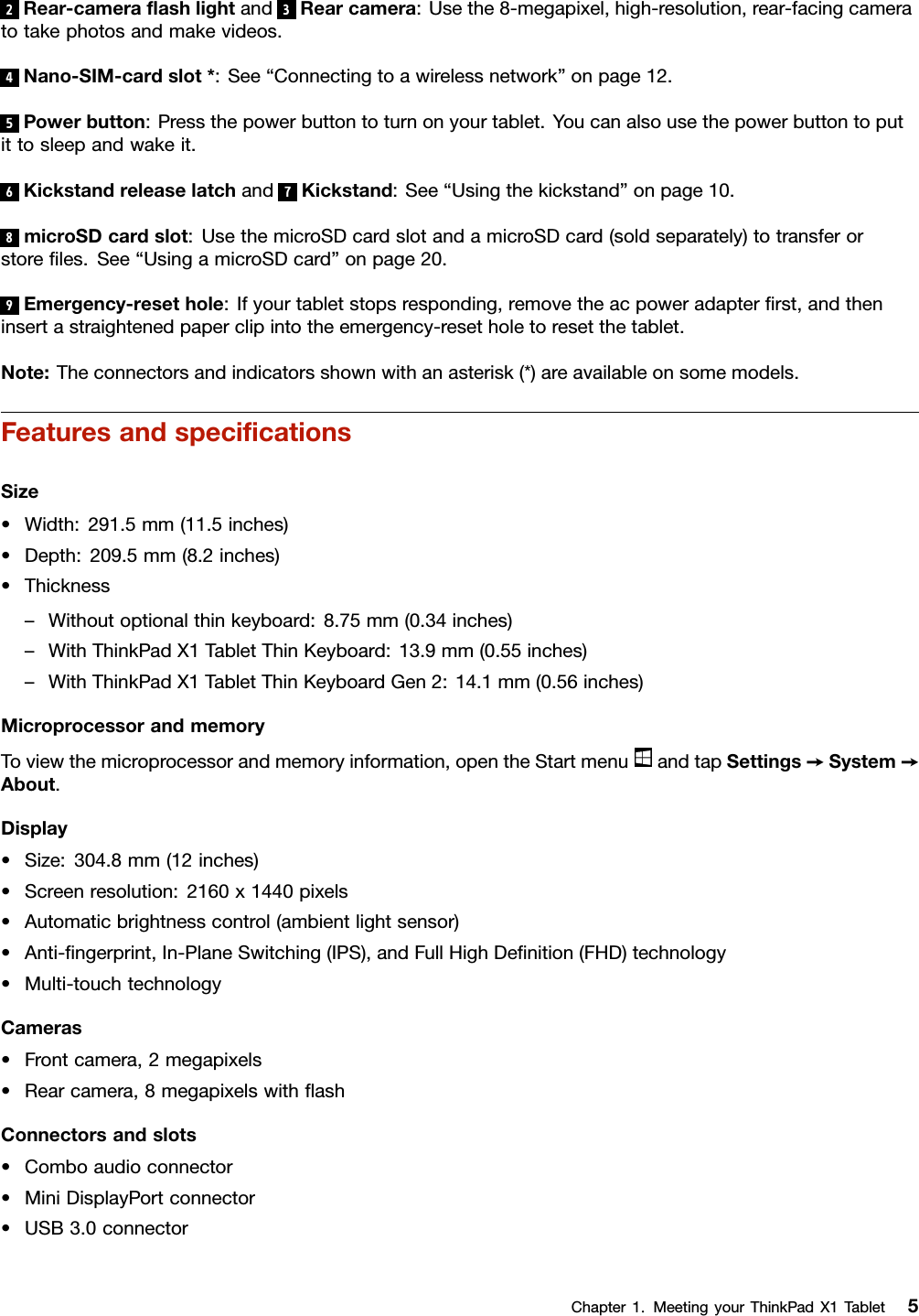 2Rear-cameraﬂashlightand3Rearcamera:Usethe8-megapixel,high-resolution,rear-facingcameratotakephotosandmakevideos.4Nano-SIM-cardslot*:See“Connectingtoawirelessnetwork”onpage12.5Powerbutton:Pressthepowerbuttontoturnonyourtablet.Youcanalsousethepowerbuttontoputittosleepandwakeit.6Kickstandreleaselatchand7Kickstand:See“Usingthekickstand”onpage10.8microSDcardslot:UsethemicroSDcardslotandamicroSDcard(soldseparately)totransferorstoreﬁles.See“UsingamicroSDcard”onpage20.9Emergency-resethole:Ifyourtabletstopsresponding,removetheacpoweradapterﬁrst,andtheninsertastraightenedpaperclipintotheemergency-resetholetoresetthetablet.Note:Theconnectorsandindicatorsshownwithanasterisk(*)areavailableonsomemodels.FeaturesandspeciﬁcationsSize•Width:291.5mm(11.5inches)•Depth:209.5mm(8.2inches)•Thickness–Withoutoptionalthinkeyboard:8.75mm(0.34inches)–WithThinkPadX1TabletThinKeyboard:13.9mm(0.55inches)–WithThinkPadX1TabletThinKeyboardGen2:14.1mm(0.56inches)MicroprocessorandmemoryToviewthemicroprocessorandmemoryinformation,opentheStartmenuandtapSettings➙System➙About.Display•Size:304.8mm(12inches)•Screenresolution:2160x1440pixels•Automaticbrightnesscontrol(ambientlightsensor)•Anti-ﬁngerprint,In-PlaneSwitching(IPS),andFullHighDeﬁnition(FHD)technology•Multi-touchtechnologyCameras•Frontcamera,2megapixels•Rearcamera,8megapixelswithﬂashConnectorsandslots•Comboaudioconnector•MiniDisplayPortconnector•USB3.0connectorChapter1.MeetingyourThinkPadX1Tablet5
