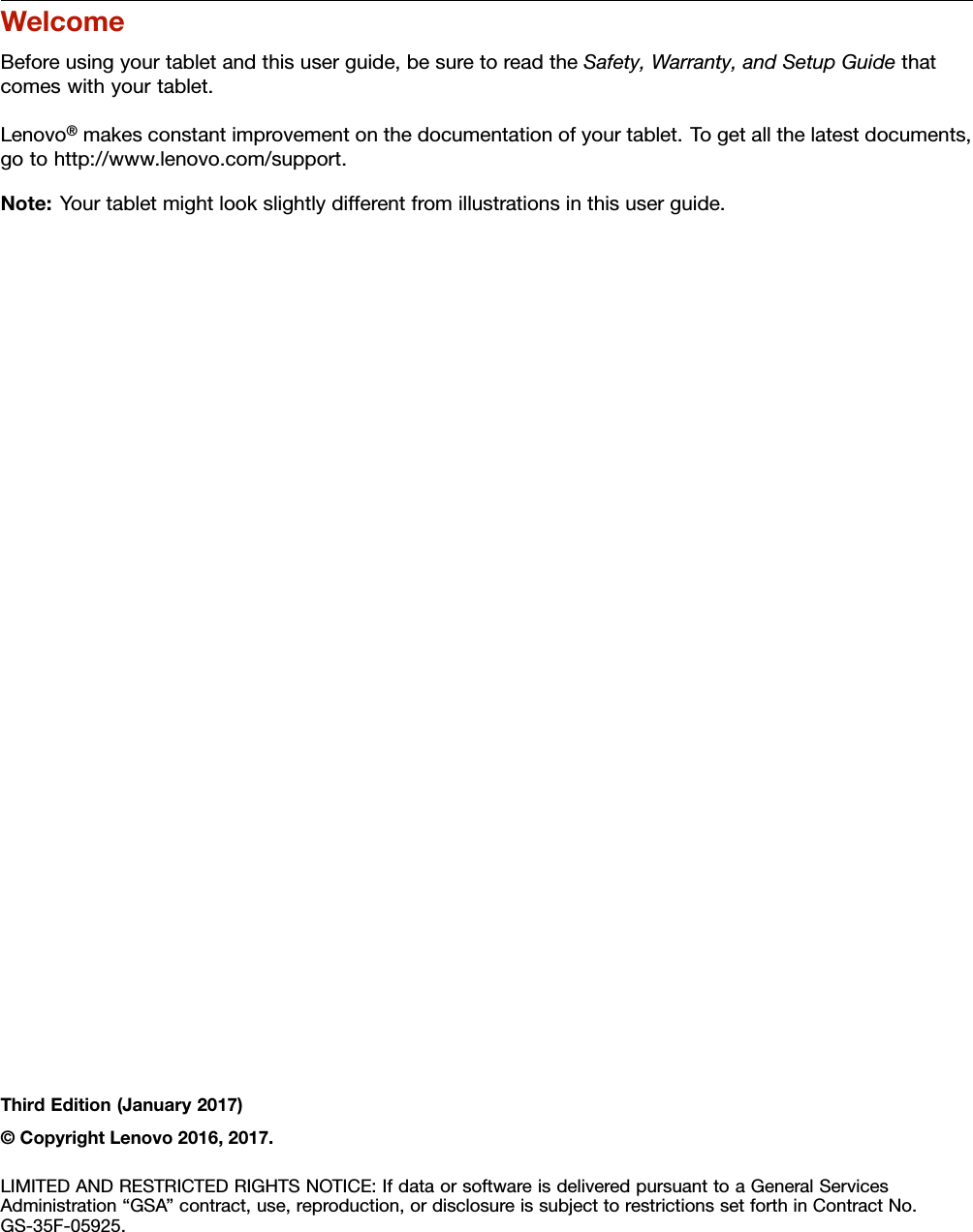 WelcomeBeforeusingyourtabletandthisuserguide,besuretoreadtheSafety,Warranty,andSetupGuidethatcomeswithyourtablet.Lenovo®makesconstantimprovementonthedocumentationofyourtablet.Togetallthelatestdocuments,gotohttp://www.lenovo.com/support.Note:Yourtabletmightlookslightlydifferentfromillustrationsinthisuserguide.ThirdEdition(January2017)©CopyrightLenovo2016,2017.LIMITEDANDRESTRICTEDRIGHTSNOTICE:IfdataorsoftwareisdeliveredpursuanttoaGeneralServicesAdministration“GSA”contract,use,reproduction,ordisclosureissubjecttorestrictionssetforthinContractNo.GS-35F-05925.