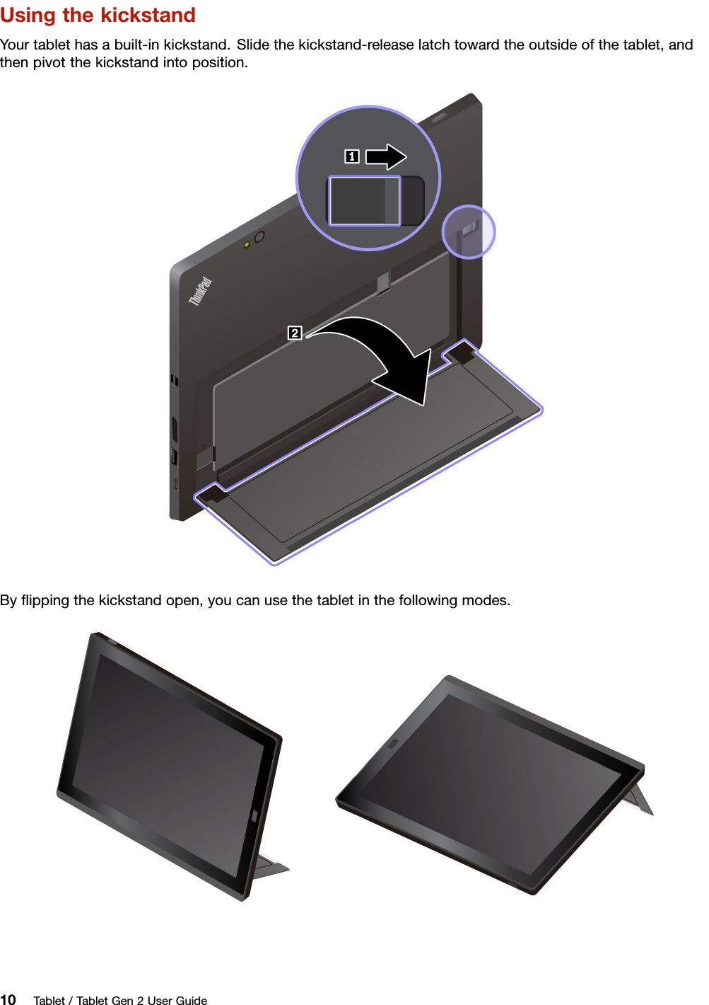 UsingthekickstandYourtablethasabuilt-inkickstand.Slidethekickstand-releaselatchtowardtheoutsideofthetablet,andthenpivotthekickstandintoposition.Byﬂippingthekickstandopen,youcanusethetabletinthefollowingmodes.10Tablet/TabletGen2UserGuide