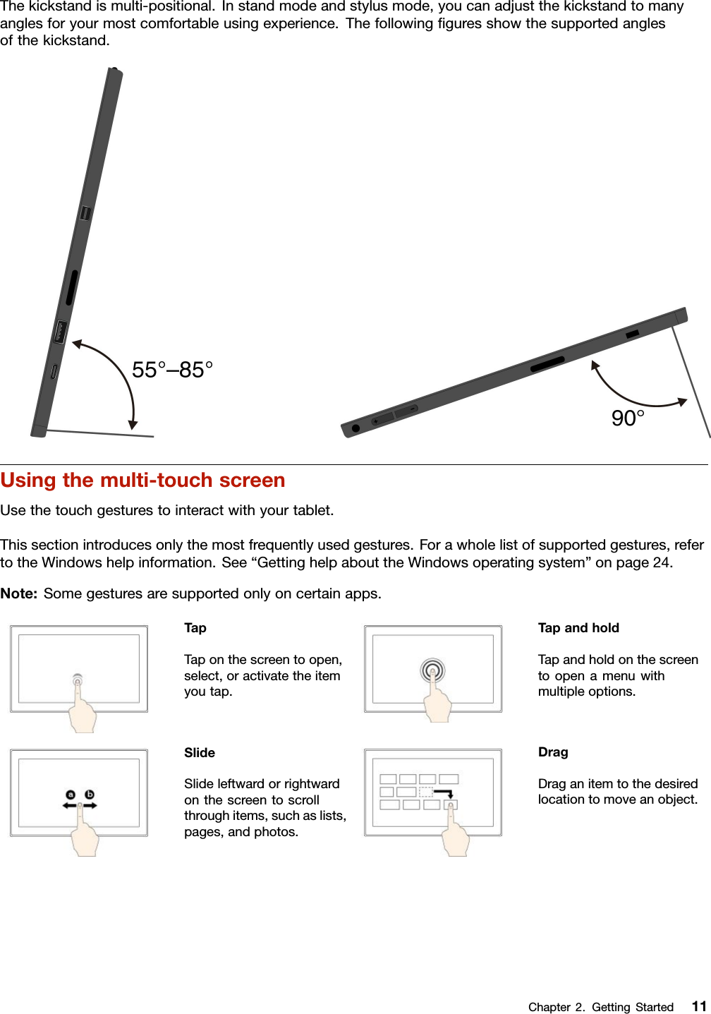 Thekickstandismulti-positional.Instandmodeandstylusmode,youcanadjustthekickstandtomanyanglesforyourmostcomfortableusingexperience.Thefollowingﬁguresshowthesupportedanglesofthekickstand.Usingthemulti-touchscreenUsethetouchgesturestointeractwithyourtablet.Thissectionintroducesonlythemostfrequentlyusedgestures.Forawholelistofsupportedgestures,refertotheWindowshelpinformation.See“GettinghelpabouttheWindowsoperatingsystem”onpage24.Note:Somegesturesaresupportedonlyoncertainapps.TapTaponthescreentoopen,select,oractivatetheitemyoutap.TapandholdTapandholdonthescreentoopenamenuwithmultipleoptions.SlideSlideleftwardorrightwardonthescreentoscrollthroughitems,suchaslists,pages,andphotos.DragDraganitemtothedesiredlocationtomoveanobject.Chapter2.GettingStarted11