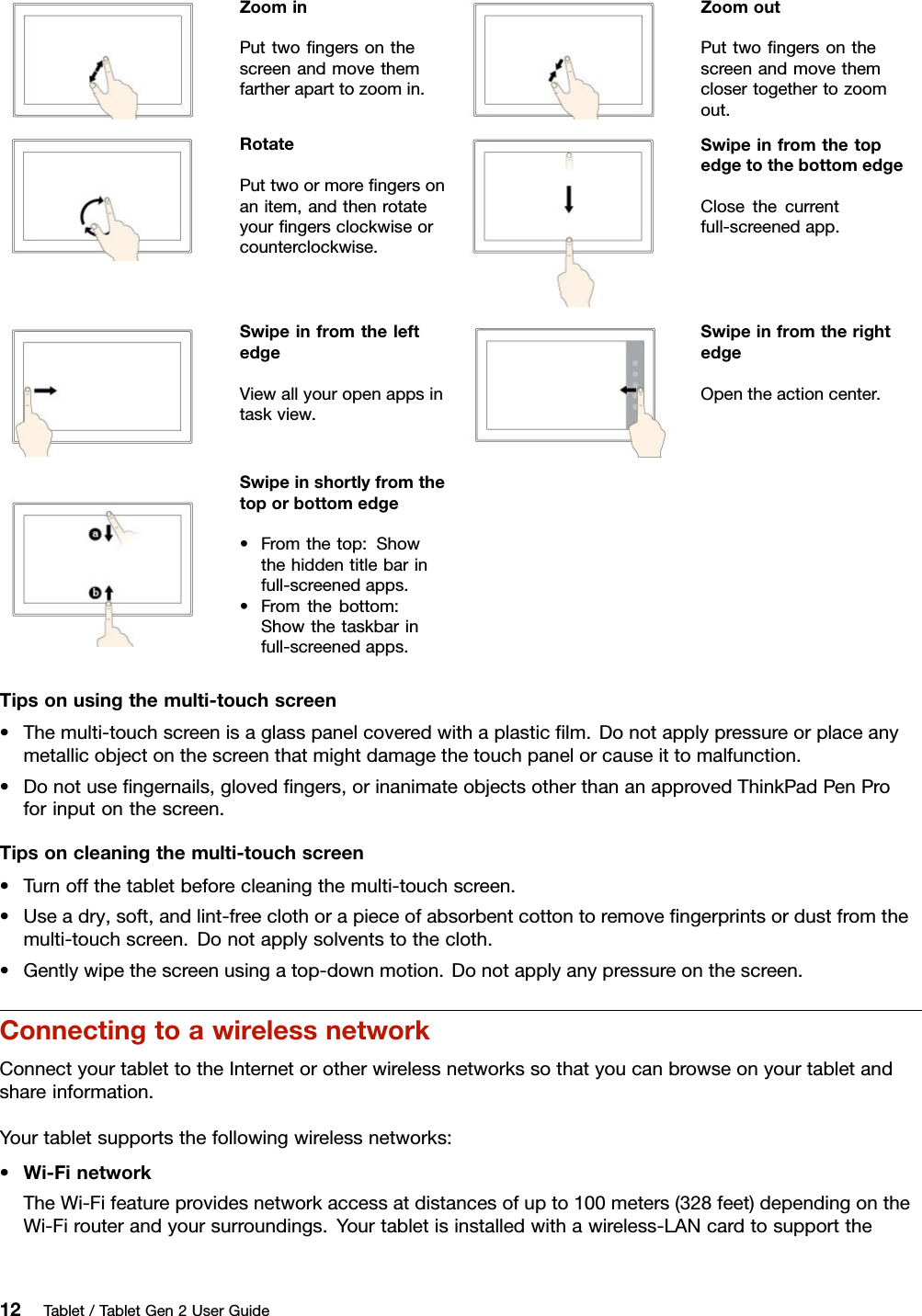 ZoominPuttwoﬁngersonthescreenandmovethemfartheraparttozoomin.ZoomoutPuttwoﬁngersonthescreenandmovethemclosertogethertozoomout.RotatePuttwoormoreﬁngersonanitem,andthenrotateyourﬁngersclockwiseorcounterclockwise.SwipeinfromthetopedgetothebottomedgeClosethecurrentfull-screenedapp.SwipeinfromtheleftedgeViewallyouropenappsintaskview.SwipeinfromtherightedgeOpentheactioncenter.Swipeinshortlyfromthetoporbottomedge•Fromthetop:Showthehiddentitlebarinfull-screenedapps.•Fromthebottom:Showthetaskbarinfull-screenedapps.Tipsonusingthemulti-touchscreen•Themulti-touchscreenisaglasspanelcoveredwithaplasticﬁlm.Donotapplypressureorplaceanymetallicobjectonthescreenthatmightdamagethetouchpanelorcauseittomalfunction.•Donotuseﬁngernails,glovedﬁngers,orinanimateobjectsotherthananapprovedThinkPadPenProforinputonthescreen.Tipsoncleaningthemulti-touchscreen•Turnoffthetabletbeforecleaningthemulti-touchscreen.•Useadry,soft,andlint-freeclothorapieceofabsorbentcottontoremoveﬁngerprintsordustfromthemulti-touchscreen.Donotapplysolventstothecloth.•Gentlywipethescreenusingatop-downmotion.Donotapplyanypressureonthescreen.ConnectingtoawirelessnetworkConnectyourtablettotheInternetorotherwirelessnetworkssothatyoucanbrowseonyourtabletandshareinformation.Yourtabletsupportsthefollowingwirelessnetworks:•Wi-FinetworkTheWi-Fifeatureprovidesnetworkaccessatdistancesofupto100meters(328feet)dependingontheWi-Firouterandyoursurroundings.Yourtabletisinstalledwithawireless-LANcardtosupportthe12Tablet/TabletGen2UserGuide