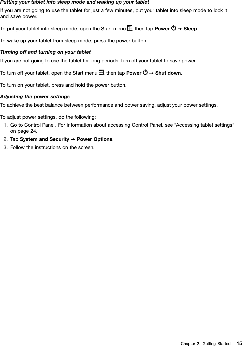 PuttingyourtabletintosleepmodeandwakingupyourtabletIfyouarenotgoingtousethetabletforjustafewminutes,putyourtabletintosleepmodetolockitandsavepower.Toputyourtabletintosleepmode,opentheStartmenu,thentapPower➙Sleep.Towakeupyourtabletfromsleepmode,pressthepowerbutton.TurningoffandturningonyourtabletIfyouarenotgoingtousethetabletforlongperiods,turnoffyourtablettosavepower.Toturnoffyourtablet,opentheStartmenu,thentapPower➙Shutdown.Toturnonyourtablet,pressandholdthepowerbutton.AdjustingthepowersettingsToachievethebestbalancebetweenperformanceandpowersaving,adjustyourpowersettings.Toadjustpowersettings,dothefollowing:1.GotoControlPanel.ForinformationaboutaccessingControlPanel,see“Accessingtabletsettings”onpage24.2.TapSystemandSecurity➙PowerOptions.3.Followtheinstructionsonthescreen.Chapter2.GettingStarted15