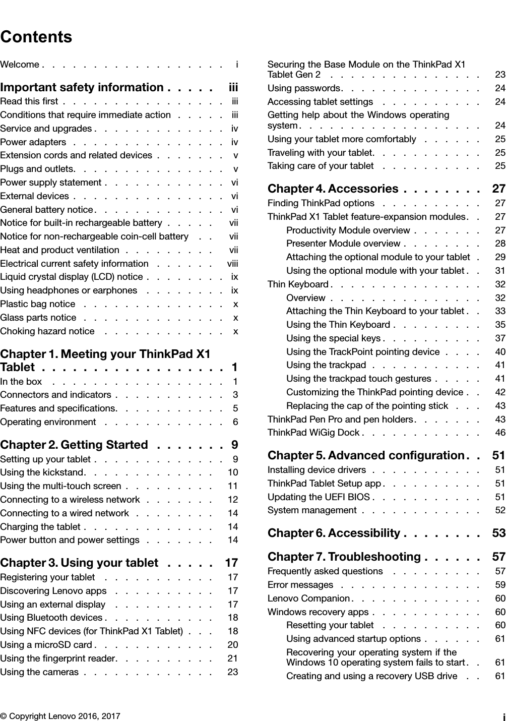ContentsWelcome..................iImportantsafetyinformation.....iiiReadthisﬁrst................iiiConditionsthatrequireimmediateaction.....iiiServiceandupgrades.............ivPoweradapters...............ivExtensioncordsandrelateddevices.......vPlugsandoutlets...............vPowersupplystatement............viExternaldevices...............viGeneralbatterynotice.............viNoticeforbuilt-inrechargeablebattery.....viiNoticefornon-rechargeablecoin-cellbattery..viiHeatandproductventilation.........viiElectricalcurrentsafetyinformation......viiiLiquidcrystaldisplay(LCD)notice........ixUsingheadphonesorearphones........ixPlasticbagnotice..............xGlasspartsnotice..............xChokinghazardnotice............xChapter1.MeetingyourThinkPadX1Tablet..................1Inthebox.................1Connectorsandindicators...........3Featuresandspeciﬁcations...........5Operatingenvironment............6Chapter2.GettingStarted.......9Settingupyourtablet.............9Usingthekickstand.............10Usingthemulti-touchscreen.........11Connectingtoawirelessnetwork.......12Connectingtoawirednetwork........14Chargingthetablet.............14Powerbuttonandpowersettings.......14Chapter3.Usingyourtablet.....17Registeringyourtablet...........17DiscoveringLenovoapps..........17Usinganexternaldisplay..........17UsingBluetoothdevices...........18UsingNFCdevices(forThinkPadX1Tablet)...18UsingamicroSDcard............20Usingtheﬁngerprintreader..........21Usingthecameras.............23SecuringtheBaseModuleontheThinkPadX1TabletGen2...............23Usingpasswords..............24Accessingtabletsettings..........24GettinghelpabouttheWindowsoperatingsystem..................24Usingyourtabletmorecomfortably......25Travelingwithyourtablet...........25Takingcareofyourtablet..........25Chapter4.Accessories........27FindingThinkPadoptions..........27ThinkPadX1Tabletfeature-expansionmodules..27ProductivityModuleoverview.......27PresenterModuleoverview........28Attachingtheoptionalmoduletoyourtablet.29Usingtheoptionalmodulewithyourtablet..31ThinKeyboard...............32Overview...............32AttachingtheThinKeyboardtoyourtablet..33UsingtheThinKeyboard.........35Usingthespecialkeys..........37UsingtheTrackPointpointingdevice....40Usingthetrackpad...........41Usingthetrackpadtouchgestures.....41CustomizingtheThinkPadpointingdevice..42Replacingthecapofthepointingstick...43ThinkPadPenProandpenholders.......43ThinkPadWiGigDock............46Chapter5.Advancedconﬁguration..51Installingdevicedrivers...........51ThinkPadTabletSetupapp..........51UpdatingtheUEFIBIOS...........51Systemmanagement............52Chapter6.Accessibility........53Chapter7.Troubleshooting......57Frequentlyaskedquestions.........57Errormessages..............59LenovoCompanion.............60Windowsrecoveryapps...........60Resettingyourtablet..........60Usingadvancedstartupoptions......61RecoveringyouroperatingsystemiftheWindows10operatingsystemfailstostart..61CreatingandusingarecoveryUSBdrive..61©CopyrightLenovo2016,2017i