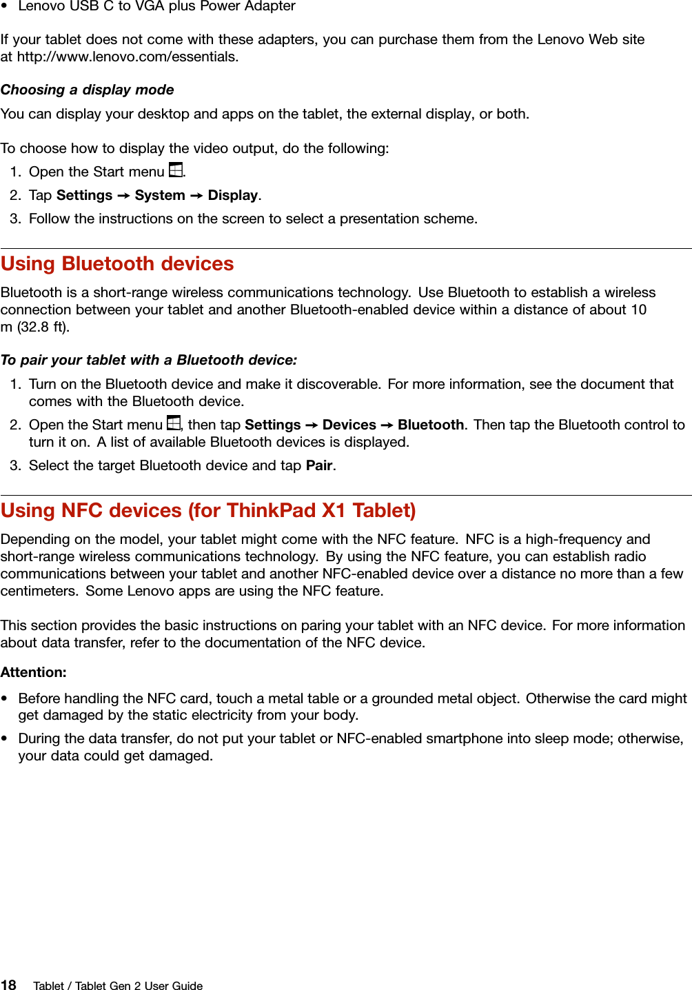 •LenovoUSBCtoVGAplusPowerAdapterIfyourtabletdoesnotcomewiththeseadapters,youcanpurchasethemfromtheLenovoWebsiteathttp://www.lenovo.com/essentials.ChoosingadisplaymodeYoucandisplayyourdesktopandappsonthetablet,theexternaldisplay,orboth.Tochoosehowtodisplaythevideooutput,dothefollowing:1.OpentheStartmenu.2.TapSettings➙System➙Display.3.Followtheinstructionsonthescreentoselectapresentationscheme.UsingBluetoothdevicesBluetoothisashort-rangewirelesscommunicationstechnology.UseBluetoothtoestablishawirelessconnectionbetweenyourtabletandanotherBluetooth-enableddevicewithinadistanceofabout10m(32.8ft).TopairyourtabletwithaBluetoothdevice:1.TurnontheBluetoothdeviceandmakeitdiscoverable.Formoreinformation,seethedocumentthatcomeswiththeBluetoothdevice.2.OpentheStartmenu,thentapSettings➙Devices➙Bluetooth.ThentaptheBluetoothcontroltoturniton.AlistofavailableBluetoothdevicesisdisplayed.3.SelectthetargetBluetoothdeviceandtapPair.UsingNFCdevices(forThinkPadX1Tablet)Dependingonthemodel,yourtabletmightcomewiththeNFCfeature.NFCisahigh-frequencyandshort-rangewirelesscommunicationstechnology.ByusingtheNFCfeature,youcanestablishradiocommunicationsbetweenyourtabletandanotherNFC-enableddeviceoveradistancenomorethanafewcentimeters.SomeLenovoappsareusingtheNFCfeature.ThissectionprovidesthebasicinstructionsonparingyourtabletwithanNFCdevice.Formoreinformationaboutdatatransfer,refertothedocumentationoftheNFCdevice.Attention:•BeforehandlingtheNFCcard,touchametaltableoragroundedmetalobject.Otherwisethecardmightgetdamagedbythestaticelectricityfromyourbody.•Duringthedatatransfer,donotputyourtabletorNFC-enabledsmartphoneintosleepmode;otherwise,yourdatacouldgetdamaged.18Tablet/TabletGen2UserGuide