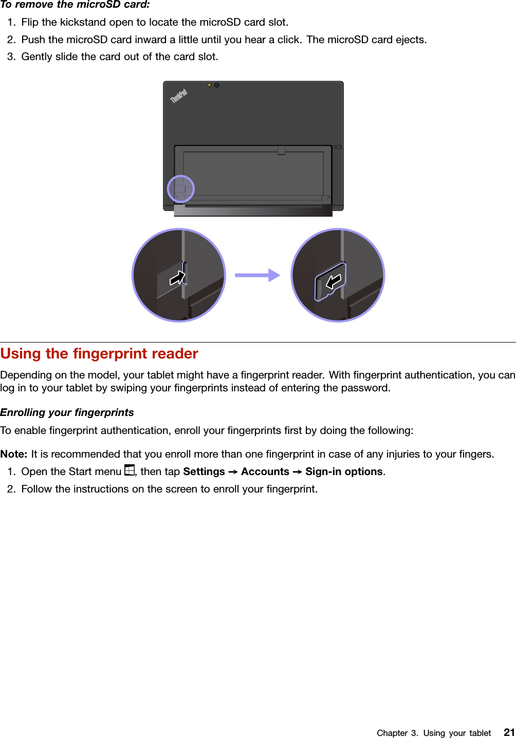 ToremovethemicroSDcard:1.FlipthekickstandopentolocatethemicroSDcardslot.2.PushthemicroSDcardinwardalittleuntilyouhearaclick.ThemicroSDcardejects.3.Gentlyslidethecardoutofthecardslot.UsingtheﬁngerprintreaderDependingonthemodel,yourtabletmighthaveaﬁngerprintreader.Withﬁngerprintauthentication,youcanlogintoyourtabletbyswipingyourﬁngerprintsinsteadofenteringthepassword.EnrollingyourﬁngerprintsToenableﬁngerprintauthentication,enrollyourﬁngerprintsﬁrstbydoingthefollowing:Note:Itisrecommendedthatyouenrollmorethanoneﬁngerprintincaseofanyinjuriestoyourﬁngers.1.OpentheStartmenu,thentapSettings➙Accounts➙Sign-inoptions.2.Followtheinstructionsonthescreentoenrollyourﬁngerprint.Chapter3.Usingyourtablet21