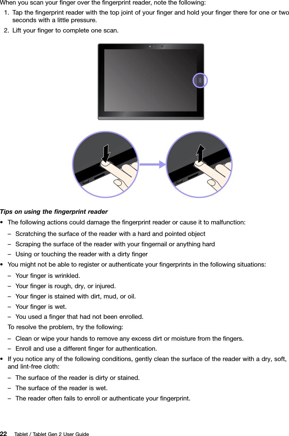 Whenyouscanyourﬁngerovertheﬁngerprintreader,notethefollowing:1.Taptheﬁngerprintreaderwiththetopjointofyourﬁngerandholdyourﬁngerthereforoneortwosecondswithalittlepressure.2.Liftyourﬁngertocompleteonescan.Tipsonusingtheﬁngerprintreader•Thefollowingactionscoulddamagetheﬁngerprintreaderorcauseittomalfunction:–Scratchingthesurfaceofthereaderwithahardandpointedobject–Scrapingthesurfaceofthereaderwithyourﬁngernailoranythinghard–Usingortouchingthereaderwithadirtyﬁnger•Youmightnotbeabletoregisterorauthenticateyourﬁngerprintsinthefollowingsituations:–Yourﬁngeriswrinkled.–Yourﬁngerisrough,dry,orinjured.–Yourﬁngerisstainedwithdirt,mud,oroil.–Yourﬁngeriswet.–Youusedaﬁngerthathadnotbeenenrolled.Toresolvetheproblem,trythefollowing:–Cleanorwipeyourhandstoremoveanyexcessdirtormoisturefromtheﬁngers.–Enrollanduseadifferentﬁngerforauthentication.•Ifyounoticeanyofthefollowingconditions,gentlycleanthesurfaceofthereaderwithadry,soft,andlint-freecloth:–Thesurfaceofthereaderisdirtyorstained.–Thesurfaceofthereaderiswet.–Thereaderoftenfailstoenrollorauthenticateyourﬁngerprint.22Tablet/TabletGen2UserGuide