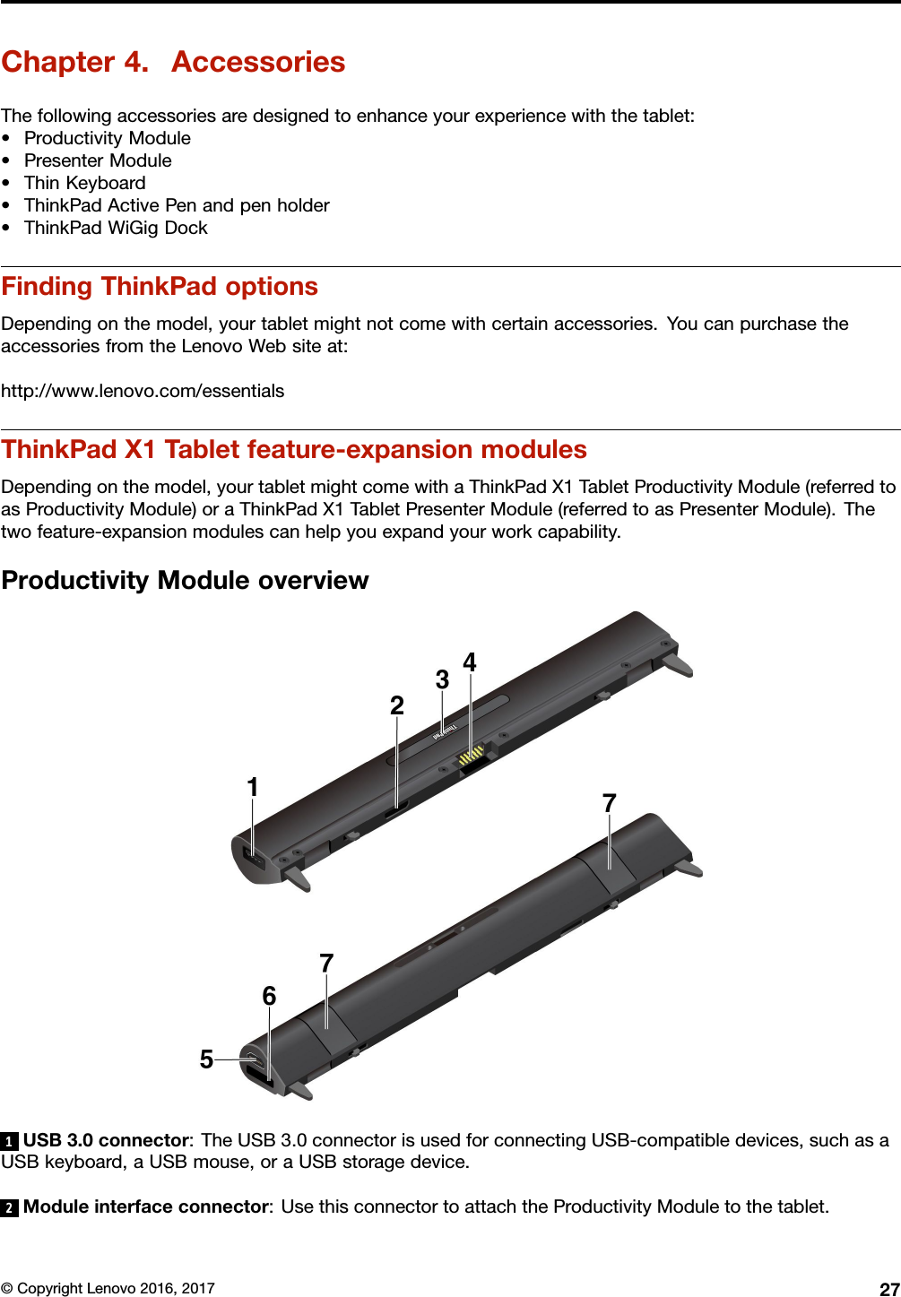 Chapter4.AccessoriesThefollowingaccessoriesaredesignedtoenhanceyourexperiencewiththetablet:•ProductivityModule•PresenterModule•ThinKeyboard•ThinkPadActivePenandpenholder•ThinkPadWiGigDockFindingThinkPadoptionsDependingonthemodel,yourtabletmightnotcomewithcertainaccessories.YoucanpurchasetheaccessoriesfromtheLenovoWebsiteat:http://www.lenovo.com/essentialsThinkPadX1Tabletfeature-expansionmodulesDependingonthemodel,yourtabletmightcomewithaThinkPadX1TabletProductivityModule(referredtoasProductivityModule)oraThinkPadX1TabletPresenterModule(referredtoasPresenterModule).Thetwofeature-expansionmodulescanhelpyouexpandyourworkcapability.ProductivityModuleoverview1USB3.0connector:TheUSB3.0connectorisusedforconnectingUSB-compatibledevices,suchasaUSBkeyboard,aUSBmouse,oraUSBstoragedevice.2Moduleinterfaceconnector:UsethisconnectortoattachtheProductivityModuletothetablet.©CopyrightLenovo2016,201727