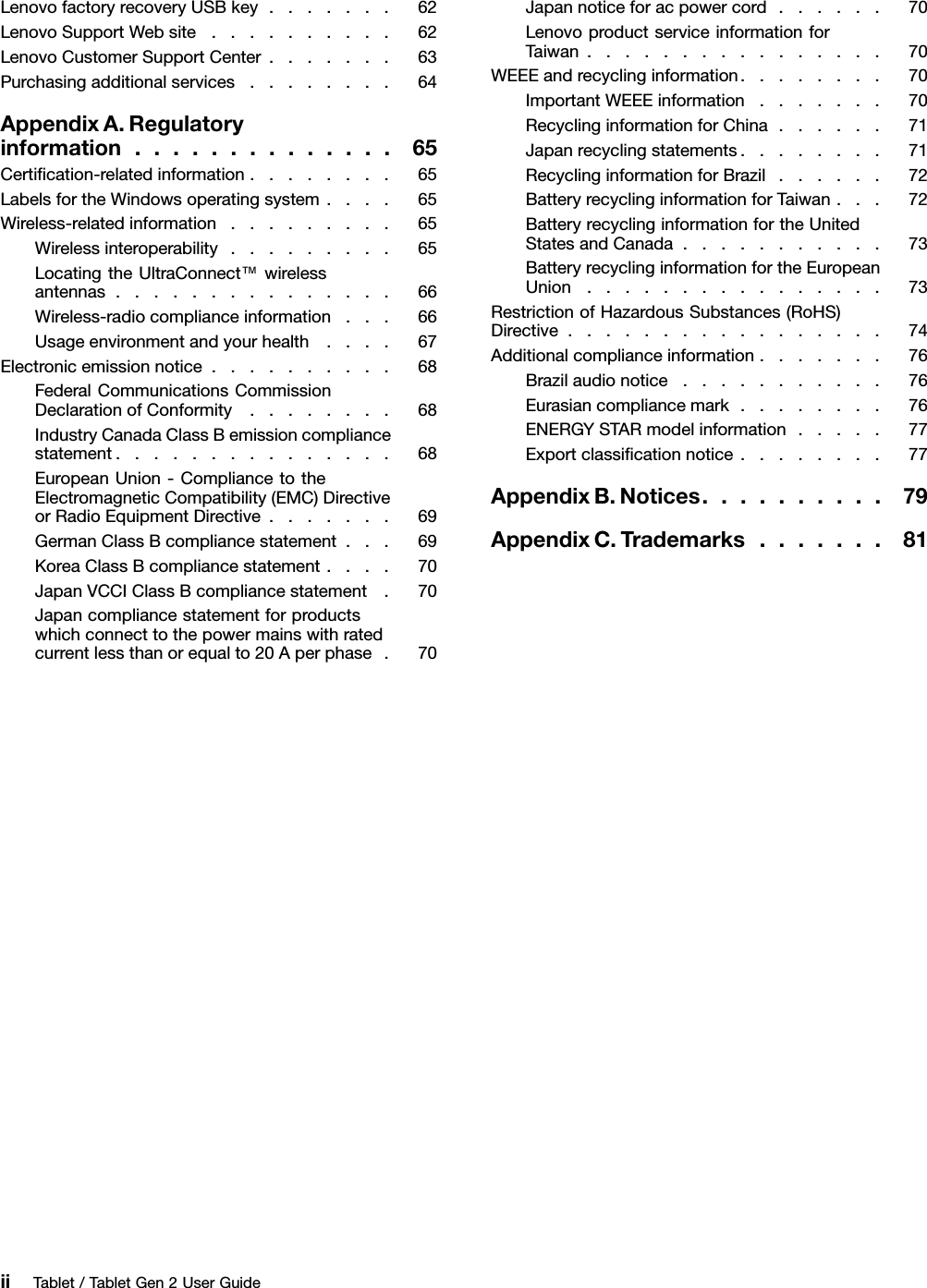 LenovofactoryrecoveryUSBkey.......62LenovoSupportWebsite..........62LenovoCustomerSupportCenter.......63Purchasingadditionalservices........64AppendixA.Regulatoryinformation..............65Certiﬁcation-relatedinformation........65LabelsfortheWindowsoperatingsystem....65Wireless-relatedinformation.........65Wirelessinteroperability.........65LocatingtheUltraConnect™wirelessantennas...............66Wireless-radiocomplianceinformation...66Usageenvironmentandyourhealth....67Electronicemissionnotice..........68FederalCommunicationsCommissionDeclarationofConformity........68IndustryCanadaClassBemissioncompliancestatement...............68EuropeanUnion-CompliancetotheElectromagneticCompatibility(EMC)DirectiveorRadioEquipmentDirective.......69GermanClassBcompliancestatement...69KoreaClassBcompliancestatement....70JapanVCCIClassBcompliancestatement.70Japancompliancestatementforproductswhichconnecttothepowermainswithratedcurrentlessthanorequalto20Aperphase.70Japannoticeforacpowercord......70LenovoproductserviceinformationforTaiwan................70WEEEandrecyclinginformation........70ImportantWEEEinformation.......70RecyclinginformationforChina......71Japanrecyclingstatements........71RecyclinginformationforBrazil......72BatteryrecyclinginformationforTaiwan...72BatteryrecyclinginformationfortheUnitedStatesandCanada...........73BatteryrecyclinginformationfortheEuropeanUnion................73RestrictionofHazardousSubstances(RoHS)Directive.................74Additionalcomplianceinformation.......76Brazilaudionotice...........76Eurasiancompliancemark........76ENERGYSTARmodelinformation.....77Exportclassiﬁcationnotice........77AppendixB.Notices..........79AppendixC.Trademarks.......81iiTablet/TabletGen2UserGuide