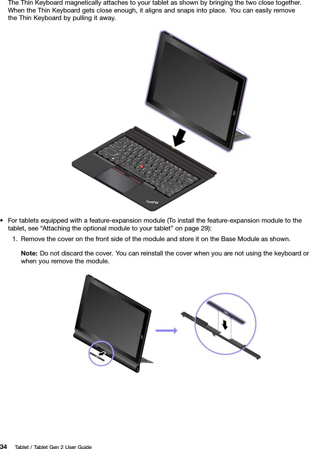 TheThinKeyboardmagneticallyattachestoyourtabletasshownbybringingthetwoclosetogether.WhentheThinKeyboardgetscloseenough,italignsandsnapsintoplace.YoucaneasilyremovetheThinKeyboardbypullingitaway.•Fortabletsequippedwithafeature-expansionmodule(Toinstallthefeature-expansionmoduletothetablet,see“Attachingtheoptionalmoduletoyourtablet”onpage29):1.RemovethecoveronthefrontsideofthemoduleandstoreitontheBaseModuleasshown.Note:Donotdiscardthecover.Youcanreinstallthecoverwhenyouarenotusingthekeyboardorwhenyouremovethemodule.34Tablet/TabletGen2UserGuide