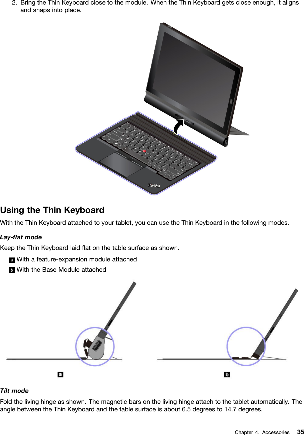 2.BringtheThinKeyboardclosetothemodule.WhentheThinKeyboardgetscloseenough,italignsandsnapsintoplace.UsingtheThinKeyboardWiththeThinKeyboardattachedtoyourtablet,youcanusetheThinKeyboardinthefollowingmodes.Lay-ﬂatmodeKeeptheThinKeyboardlaidﬂatonthetablesurfaceasshown.aWithafeature-expansionmoduleattachedbWiththeBaseModuleattachedTiltmodeFoldthelivinghingeasshown.Themagneticbarsonthelivinghingeattachtothetabletautomatically.TheanglebetweentheThinKeyboardandthetablesurfaceisabout6.5degreesto14.7degrees.Chapter4.Accessories35