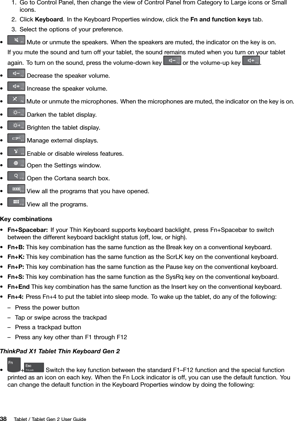 1.GotoControlPanel,thenchangetheviewofControlPanelfromCategorytoLargeiconsorSmallicons.2.ClickKeyboard.IntheKeyboardPropertieswindow,clicktheFnandfunctionkeystab.3.Selecttheoptionsofyourpreference.•Muteorunmutethespeakers.Whenthespeakersaremuted,theindicatoronthekeyison.Ifyoumutethesoundandturnoffyourtablet,thesoundremainsmutedwhenyouturnonyourtabletagain.Toturnonthesound,pressthevolume-downkeyorthevolume-upkey.•Decreasethespeakervolume.•Increasethespeakervolume.•Muteorunmutethemicrophones.Whenthemicrophonesaremuted,theindicatoronthekeyison.•Darkenthetabletdisplay.•Brightenthetabletdisplay.•Manageexternaldisplays.•Enableordisablewirelessfeatures.•OpentheSettingswindow.•OpentheCortanasearchbox.•Viewalltheprogramsthatyouhaveopened.•Viewalltheprograms.Keycombinations•Fn+Spacebar:IfyourThinKeyboardsupportskeyboardbacklight,pressFn+Spacebartoswitchbetweenthedifferentkeyboardbacklightstatus(off,low,orhigh).•Fn+B:ThiskeycombinationhasthesamefunctionastheBreakkeyonaconventionalkeyboard.•Fn+K:ThiskeycombinationhasthesamefunctionastheScrLKkeyontheconventionalkeyboard.•Fn+P:ThiskeycombinationhasthesamefunctionasthePausekeyontheconventionalkeyboard.•Fn+S:ThiskeycombinationhasthesamefunctionastheSysRqkeyontheconventionalkeyboard.•Fn+EndThiskeycombinationhasthesamefunctionastheInsertkeyontheconventionalkeyboard.•Fn+4:PressFn+4toputthetabletintosleepmode.Towakeupthetablet,doanyofthefollowing:–Pressthepowerbutton–Taporswipeacrossthetrackpad–Pressatrackpadbutton–PressanykeyotherthanF1throughF12ThinkPadX1TabletThinKeyboardGen2•+SwitchthekeyfunctionbetweenthestandardF1–F12functionandthespecialfunctionprintedasanicononeachkey.WhentheFnLockindicatorisoff,youcanusethedefaultfunction.YoucanchangethedefaultfunctionintheKeyboardPropertieswindowbydoingthefollowing:38Tablet/TabletGen2UserGuide