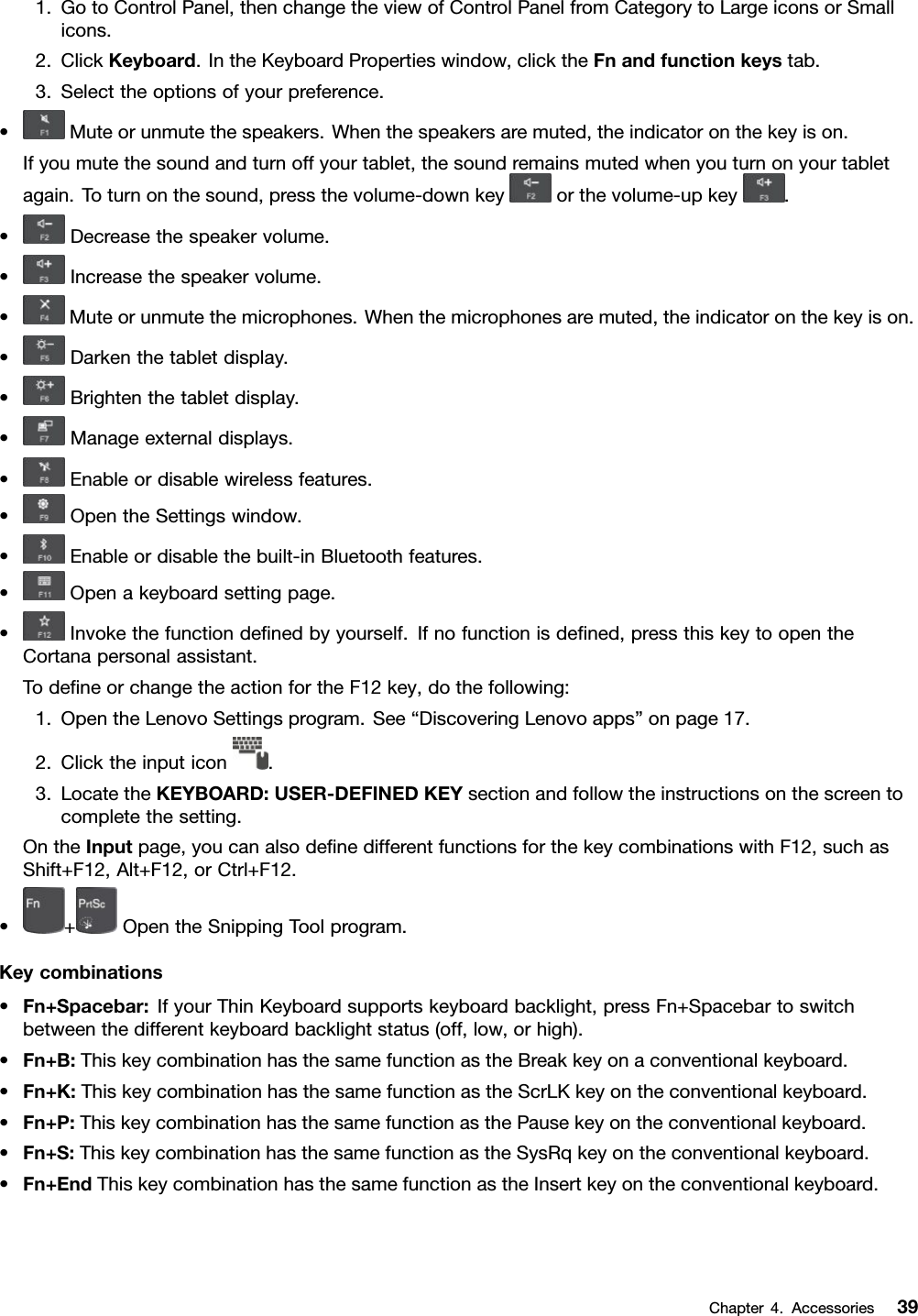 1.GotoControlPanel,thenchangetheviewofControlPanelfromCategorytoLargeiconsorSmallicons.2.ClickKeyboard.IntheKeyboardPropertieswindow,clicktheFnandfunctionkeystab.3.Selecttheoptionsofyourpreference.•Muteorunmutethespeakers.Whenthespeakersaremuted,theindicatoronthekeyison.Ifyoumutethesoundandturnoffyourtablet,thesoundremainsmutedwhenyouturnonyourtabletagain.Toturnonthesound,pressthevolume-downkeyorthevolume-upkey.•Decreasethespeakervolume.•Increasethespeakervolume.•Muteorunmutethemicrophones.Whenthemicrophonesaremuted,theindicatoronthekeyison.•Darkenthetabletdisplay.•Brightenthetabletdisplay.•Manageexternaldisplays.•Enableordisablewirelessfeatures.•OpentheSettingswindow.•Enableordisablethebuilt-inBluetoothfeatures.•Openakeyboardsettingpage.•Invokethefunctiondeﬁnedbyyourself.Ifnofunctionisdeﬁned,pressthiskeytoopentheCortanapersonalassistant.TodeﬁneorchangetheactionfortheF12key,dothefollowing:1.OpentheLenovoSettingsprogram.See“DiscoveringLenovoapps”onpage17.2.Clicktheinputicon.3.LocatetheKEYBOARD:USER-DEFINEDKEYsectionandfollowtheinstructionsonthescreentocompletethesetting.OntheInputpage,youcanalsodeﬁnedifferentfunctionsforthekeycombinationswithF12,suchasShift+F12,Alt+F12,orCtrl+F12.•+OpentheSnippingToolprogram.Keycombinations•Fn+Spacebar:IfyourThinKeyboardsupportskeyboardbacklight,pressFn+Spacebartoswitchbetweenthedifferentkeyboardbacklightstatus(off,low,orhigh).•Fn+B:ThiskeycombinationhasthesamefunctionastheBreakkeyonaconventionalkeyboard.•Fn+K:ThiskeycombinationhasthesamefunctionastheScrLKkeyontheconventionalkeyboard.•Fn+P:ThiskeycombinationhasthesamefunctionasthePausekeyontheconventionalkeyboard.•Fn+S:ThiskeycombinationhasthesamefunctionastheSysRqkeyontheconventionalkeyboard.•Fn+EndThiskeycombinationhasthesamefunctionastheInsertkeyontheconventionalkeyboard.Chapter4.Accessories39