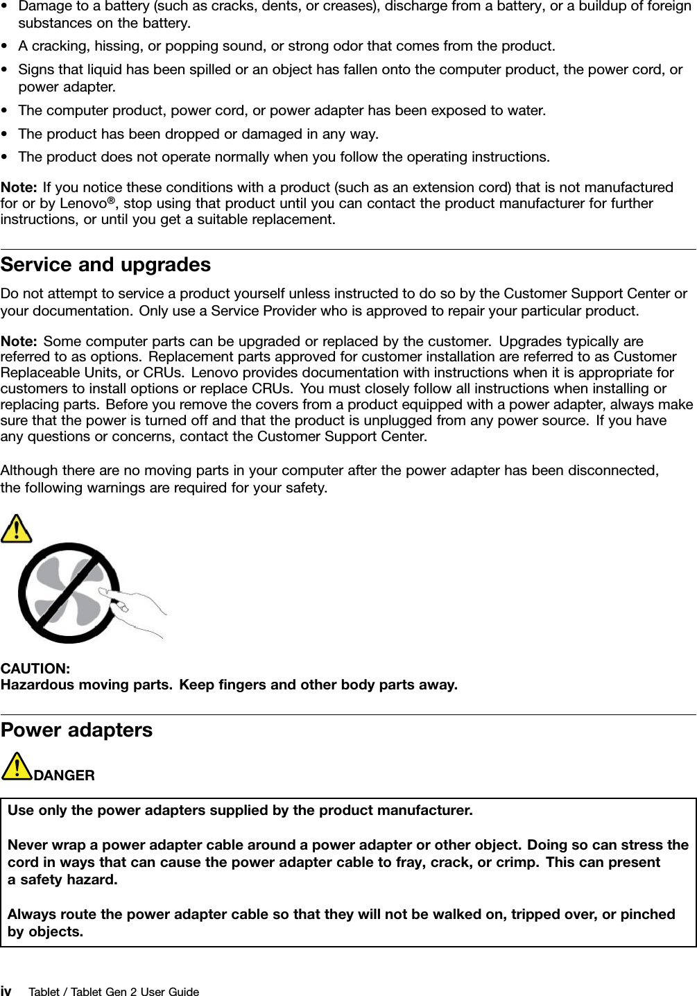 •Damagetoabattery(suchascracks,dents,orcreases),dischargefromabattery,orabuildupofforeignsubstancesonthebattery.•Acracking,hissing,orpoppingsound,orstrongodorthatcomesfromtheproduct.•Signsthatliquidhasbeenspilledoranobjecthasfallenontothecomputerproduct,thepowercord,orpoweradapter.•Thecomputerproduct,powercord,orpoweradapterhasbeenexposedtowater.•Theproducthasbeendroppedordamagedinanyway.•Theproductdoesnotoperatenormallywhenyoufollowtheoperatinginstructions.Note:Ifyounoticetheseconditionswithaproduct(suchasanextensioncord)thatisnotmanufacturedfororbyLenovo®,stopusingthatproductuntilyoucancontacttheproductmanufacturerforfurtherinstructions,oruntilyougetasuitablereplacement.ServiceandupgradesDonotattempttoserviceaproductyourselfunlessinstructedtodosobytheCustomerSupportCenteroryourdocumentation.OnlyuseaServiceProviderwhoisapprovedtorepairyourparticularproduct.Note:Somecomputerpartscanbeupgradedorreplacedbythecustomer.Upgradestypicallyarereferredtoasoptions.ReplacementpartsapprovedforcustomerinstallationarereferredtoasCustomerReplaceableUnits,orCRUs.LenovoprovidesdocumentationwithinstructionswhenitisappropriateforcustomerstoinstalloptionsorreplaceCRUs.Youmustcloselyfollowallinstructionswheninstallingorreplacingparts.Beforeyouremovethecoversfromaproductequippedwithapoweradapter,alwaysmakesurethatthepoweristurnedoffandthattheproductisunpluggedfromanypowersource.Ifyouhaveanyquestionsorconcerns,contacttheCustomerSupportCenter.Althoughtherearenomovingpartsinyourcomputerafterthepoweradapterhasbeendisconnected,thefollowingwarningsarerequiredforyoursafety.CAUTION:Hazardousmovingparts.Keepﬁngersandotherbodypartsaway.PoweradaptersDANGERUseonlythepoweradapterssuppliedbytheproductmanufacturer.Neverwrapapoweradaptercablearoundapoweradapterorotherobject.Doingsocanstressthecordinwaysthatcancausethepoweradaptercabletofray,crack,orcrimp.Thiscanpresentasafetyhazard.Alwaysroutethepoweradaptercablesothattheywillnotbewalkedon,trippedover,orpinchedbyobjects.ivTablet/TabletGen2UserGuide