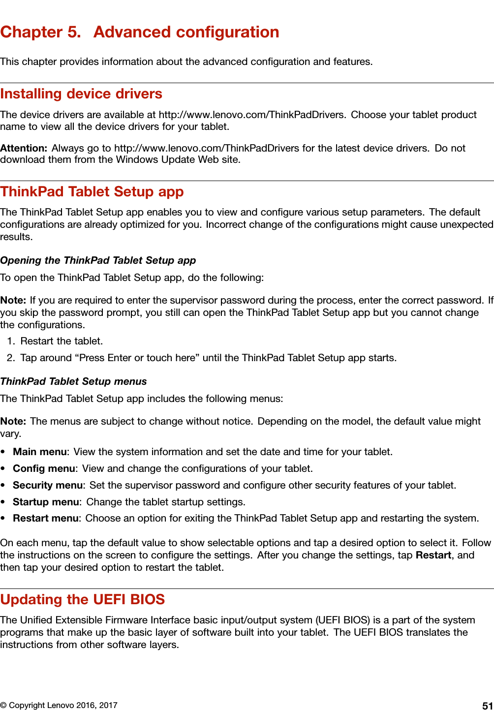 Chapter5.AdvancedconﬁgurationThischapterprovidesinformationabouttheadvancedconﬁgurationandfeatures.InstallingdevicedriversThedevicedriversareavailableathttp://www.lenovo.com/ThinkPadDrivers.Chooseyourtabletproductnametoviewallthedevicedriversforyourtablet.Attention:Alwaysgotohttp://www.lenovo.com/ThinkPadDriversforthelatestdevicedrivers.DonotdownloadthemfromtheWindowsUpdateWebsite.ThinkPadTabletSetupappTheThinkPadTabletSetupappenablesyoutoviewandconﬁgurevarioussetupparameters.Thedefaultconﬁgurationsarealreadyoptimizedforyou.Incorrectchangeoftheconﬁgurationsmightcauseunexpectedresults.OpeningtheThinkPadTabletSetupappToopentheThinkPadTabletSetupapp,dothefollowing:Note:Ifyouarerequiredtoenterthesupervisorpasswordduringtheprocess,enterthecorrectpassword.Ifyouskipthepasswordprompt,youstillcanopentheThinkPadTabletSetupappbutyoucannotchangetheconﬁgurations.1.Restartthetablet.2.Taparound“PressEnterortouchhere”untiltheThinkPadTabletSetupappstarts.ThinkPadTabletSetupmenusTheThinkPadTabletSetupappincludesthefollowingmenus:Note:Themenusaresubjecttochangewithoutnotice.Dependingonthemodel,thedefaultvaluemightvary.•Mainmenu:Viewthesysteminformationandsetthedateandtimeforyourtablet.•Conﬁgmenu:Viewandchangetheconﬁgurationsofyourtablet.•Securitymenu:Setthesupervisorpasswordandconﬁgureothersecurityfeaturesofyourtablet.•Startupmenu:Changethetabletstartupsettings.•Restartmenu:ChooseanoptionforexitingtheThinkPadTabletSetupappandrestartingthesystem.Oneachmenu,tapthedefaultvaluetoshowselectableoptionsandtapadesiredoptiontoselectit.Followtheinstructionsonthescreentoconﬁgurethesettings.Afteryouchangethesettings,tapRestart,andthentapyourdesiredoptiontorestartthetablet.UpdatingtheUEFIBIOSTheUniﬁedExtensibleFirmwareInterfacebasicinput/outputsystem(UEFIBIOS)isapartofthesystemprogramsthatmakeupthebasiclayerofsoftwarebuiltintoyourtablet.TheUEFIBIOStranslatestheinstructionsfromothersoftwarelayers.©CopyrightLenovo2016,201751