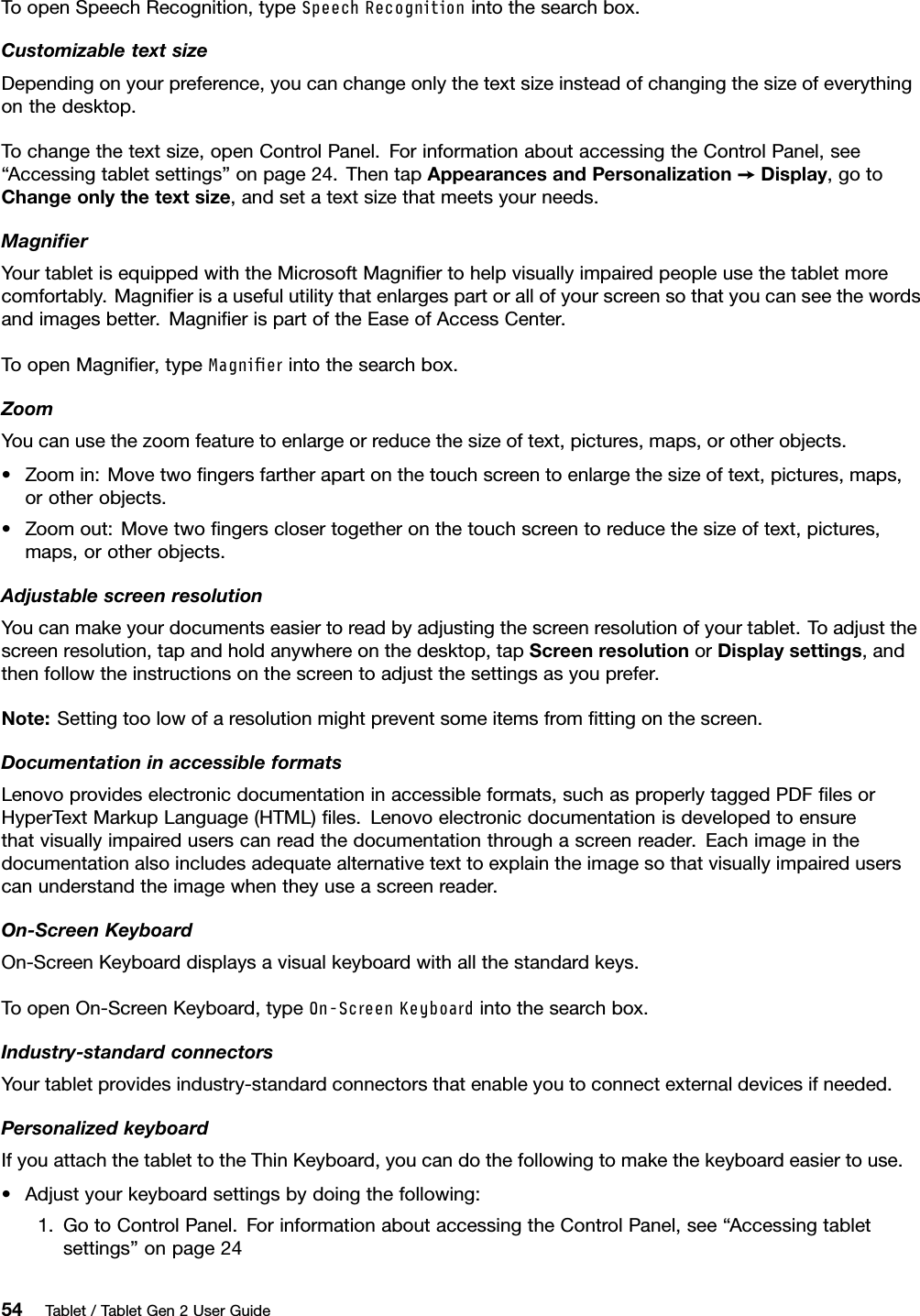 ToopenSpeechRecognition,typeSpeechRecognitionintothesearchbox.CustomizabletextsizeDependingonyourpreference,youcanchangeonlythetextsizeinsteadofchangingthesizeofeverythingonthedesktop.Tochangethetextsize,openControlPanel.ForinformationaboutaccessingtheControlPanel,see“Accessingtabletsettings”onpage24.ThentapAppearancesandPersonalization➙Display,gotoChangeonlythetextsize,andsetatextsizethatmeetsyourneeds.MagniﬁerYourtabletisequippedwiththeMicrosoftMagniﬁertohelpvisuallyimpairedpeopleusethetabletmorecomfortably.Magniﬁerisausefulutilitythatenlargespartorallofyourscreensothatyoucanseethewordsandimagesbetter.MagniﬁerispartoftheEaseofAccessCenter.ToopenMagniﬁer,typeMagnierintothesearchbox.ZoomYoucanusethezoomfeaturetoenlargeorreducethesizeoftext,pictures,maps,orotherobjects.•Zoomin:Movetwoﬁngersfartherapartonthetouchscreentoenlargethesizeoftext,pictures,maps,orotherobjects.•Zoomout:Movetwoﬁngersclosertogetheronthetouchscreentoreducethesizeoftext,pictures,maps,orotherobjects.AdjustablescreenresolutionYoucanmakeyourdocumentseasiertoreadbyadjustingthescreenresolutionofyourtablet.Toadjustthescreenresolution,tapandholdanywhereonthedesktop,tapScreenresolutionorDisplaysettings,andthenfollowtheinstructionsonthescreentoadjustthesettingsasyouprefer.Note:Settingtoolowofaresolutionmightpreventsomeitemsfromﬁttingonthescreen.DocumentationinaccessibleformatsLenovoprovideselectronicdocumentationinaccessibleformats,suchasproperlytaggedPDFﬁlesorHyperTextMarkupLanguage(HTML)ﬁles.Lenovoelectronicdocumentationisdevelopedtoensurethatvisuallyimpaireduserscanreadthedocumentationthroughascreenreader.Eachimageinthedocumentationalsoincludesadequatealternativetexttoexplaintheimagesothatvisuallyimpaireduserscanunderstandtheimagewhentheyuseascreenreader.On-ScreenKeyboardOn-ScreenKeyboarddisplaysavisualkeyboardwithallthestandardkeys.ToopenOn-ScreenKeyboard,typeOn-ScreenKeyboardintothesearchbox.Industry-standardconnectorsYourtabletprovidesindustry-standardconnectorsthatenableyoutoconnectexternaldevicesifneeded.PersonalizedkeyboardIfyouattachthetablettotheThinKeyboard,youcandothefollowingtomakethekeyboardeasiertouse.•Adjustyourkeyboardsettingsbydoingthefollowing:1.GotoControlPanel.ForinformationaboutaccessingtheControlPanel,see“Accessingtabletsettings”onpage2454Tablet/TabletGen2UserGuide