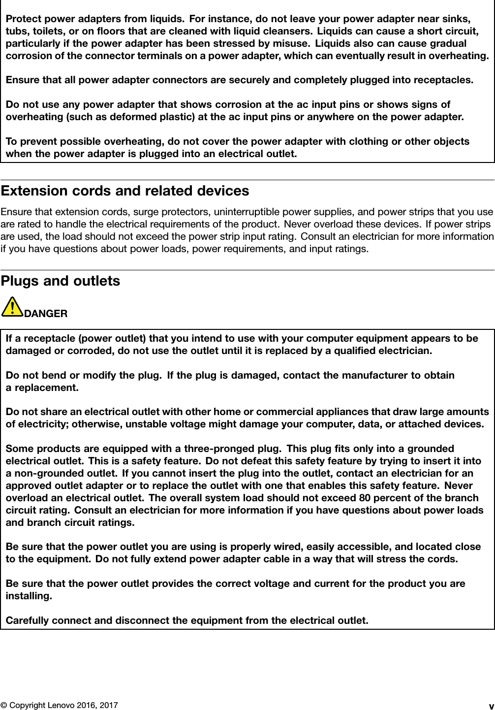 Protectpoweradaptersfromliquids.Forinstance,donotleaveyourpoweradapternearsinks,tubs,toilets,oronﬂoorsthatarecleanedwithliquidcleansers.Liquidscancauseashortcircuit,particularlyifthepoweradapterhasbeenstressedbymisuse.Liquidsalsocancausegradualcorrosionoftheconnectorterminalsonapoweradapter,whichcaneventuallyresultinoverheating.Ensurethatallpoweradapterconnectorsaresecurelyandcompletelypluggedintoreceptacles.Donotuseanypoweradapterthatshowscorrosionattheacinputpinsorshowssignsofoverheating(suchasdeformedplastic)attheacinputpinsoranywhereonthepoweradapter.Topreventpossibleoverheating,donotcoverthepoweradapterwithclothingorotherobjectswhenthepoweradapterispluggedintoanelectricaloutlet.ExtensioncordsandrelateddevicesEnsurethatextensioncords,surgeprotectors,uninterruptiblepowersupplies,andpowerstripsthatyouuseareratedtohandletheelectricalrequirementsoftheproduct.Neveroverloadthesedevices.Ifpowerstripsareused,theloadshouldnotexceedthepowerstripinputrating.Consultanelectricianformoreinformationifyouhavequestionsaboutpowerloads,powerrequirements,andinputratings.PlugsandoutletsDANGERIfareceptacle(poweroutlet)thatyouintendtousewithyourcomputerequipmentappearstobedamagedorcorroded,donotusetheoutletuntilitisreplacedbyaqualiﬁedelectrician.Donotbendormodifytheplug.Iftheplugisdamaged,contactthemanufacturertoobtainareplacement.Donotshareanelectricaloutletwithotherhomeorcommercialappliancesthatdrawlargeamountsofelectricity;otherwise,unstablevoltagemightdamageyourcomputer,data,orattacheddevices.Someproductsareequippedwithathree-prongedplug.Thisplugﬁtsonlyintoagroundedelectricaloutlet.Thisisasafetyfeature.Donotdefeatthissafetyfeaturebytryingtoinsertitintoanon-groundedoutlet.Ifyoucannotinserttheplugintotheoutlet,contactanelectricianforanapprovedoutletadapterortoreplacetheoutletwithonethatenablesthissafetyfeature.Neveroverloadanelectricaloutlet.Theoverallsystemloadshouldnotexceed80percentofthebranchcircuitrating.Consultanelectricianformoreinformationifyouhavequestionsaboutpowerloadsandbranchcircuitratings.Besurethatthepoweroutletyouareusingisproperlywired,easilyaccessible,andlocatedclosetotheequipment.Donotfullyextendpoweradaptercableinawaythatwillstressthecords.Besurethatthepoweroutletprovidesthecorrectvoltageandcurrentfortheproductyouareinstalling.Carefullyconnectanddisconnecttheequipmentfromtheelectricaloutlet.©CopyrightLenovo2016,2017v