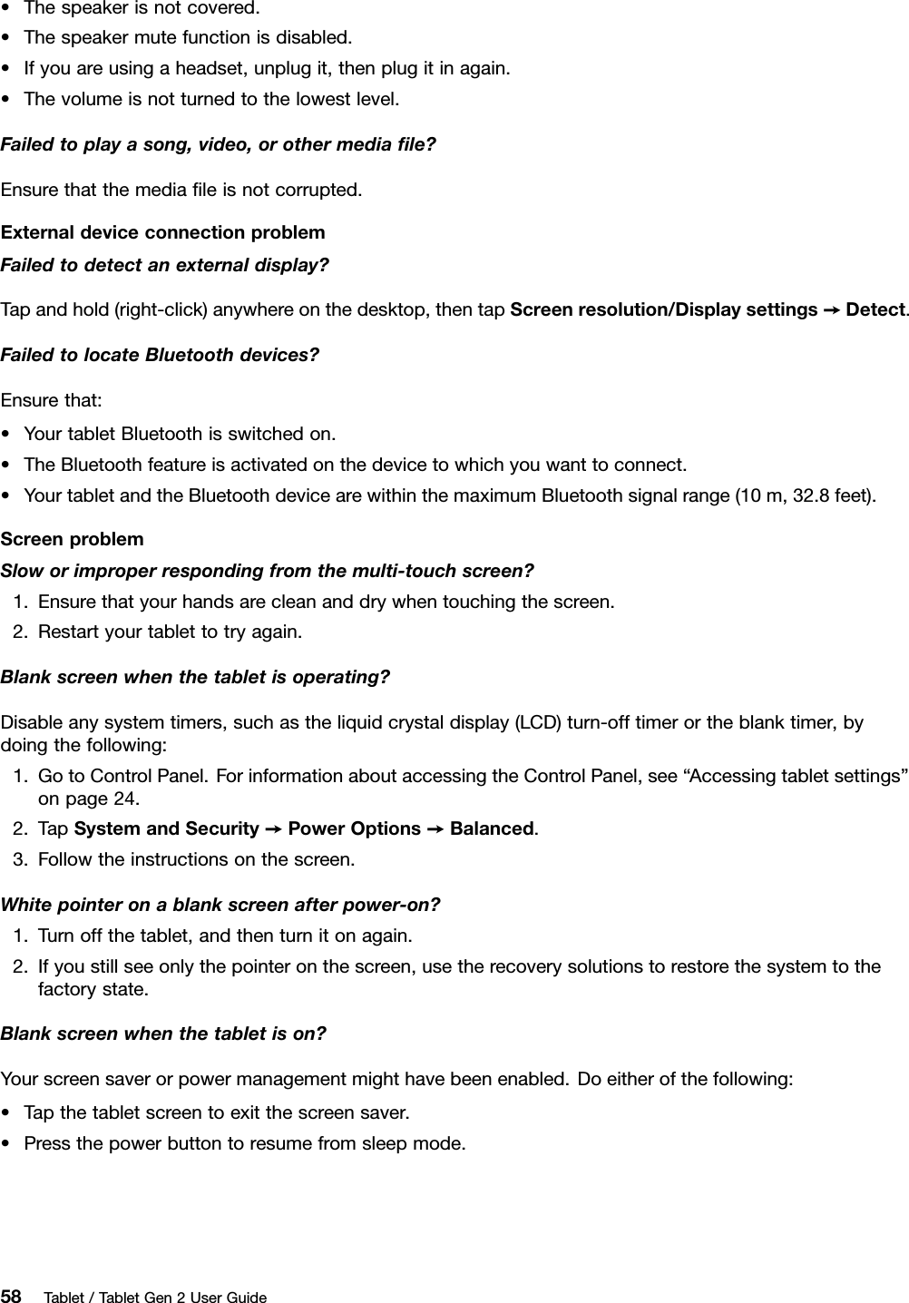 •Thespeakerisnotcovered.•Thespeakermutefunctionisdisabled.•Ifyouareusingaheadset,unplugit,thenplugitinagain.•Thevolumeisnotturnedtothelowestlevel.Failedtoplayasong,video,orothermediaﬁle?Ensurethatthemediaﬁleisnotcorrupted.ExternaldeviceconnectionproblemFailedtodetectanexternaldisplay?Tapandhold(right-click)anywhereonthedesktop,thentapScreenresolution/Displaysettings➙Detect.FailedtolocateBluetoothdevices?Ensurethat:•YourtabletBluetoothisswitchedon.•TheBluetoothfeatureisactivatedonthedevicetowhichyouwanttoconnect.•YourtabletandtheBluetoothdevicearewithinthemaximumBluetoothsignalrange(10m,32.8feet).ScreenproblemSloworimproperrespondingfromthemulti-touchscreen?1.Ensurethatyourhandsarecleananddrywhentouchingthescreen.2.Restartyourtablettotryagain.Blankscreenwhenthetabletisoperating?Disableanysystemtimers,suchastheliquidcrystaldisplay(LCD)turn-offtimerortheblanktimer,bydoingthefollowing:1.GotoControlPanel.ForinformationaboutaccessingtheControlPanel,see“Accessingtabletsettings”onpage24.2.TapSystemandSecurity➙PowerOptions➙Balanced.3.Followtheinstructionsonthescreen.Whitepointeronablankscreenafterpower-on?1.Turnoffthetablet,andthenturnitonagain.2.Ifyoustillseeonlythepointeronthescreen,usetherecoverysolutionstorestorethesystemtothefactorystate.Blankscreenwhenthetabletison?Yourscreensaverorpowermanagementmighthavebeenenabled.Doeitherofthefollowing:•Tapthetabletscreentoexitthescreensaver.•Pressthepowerbuttontoresumefromsleepmode.58Tablet/TabletGen2UserGuide