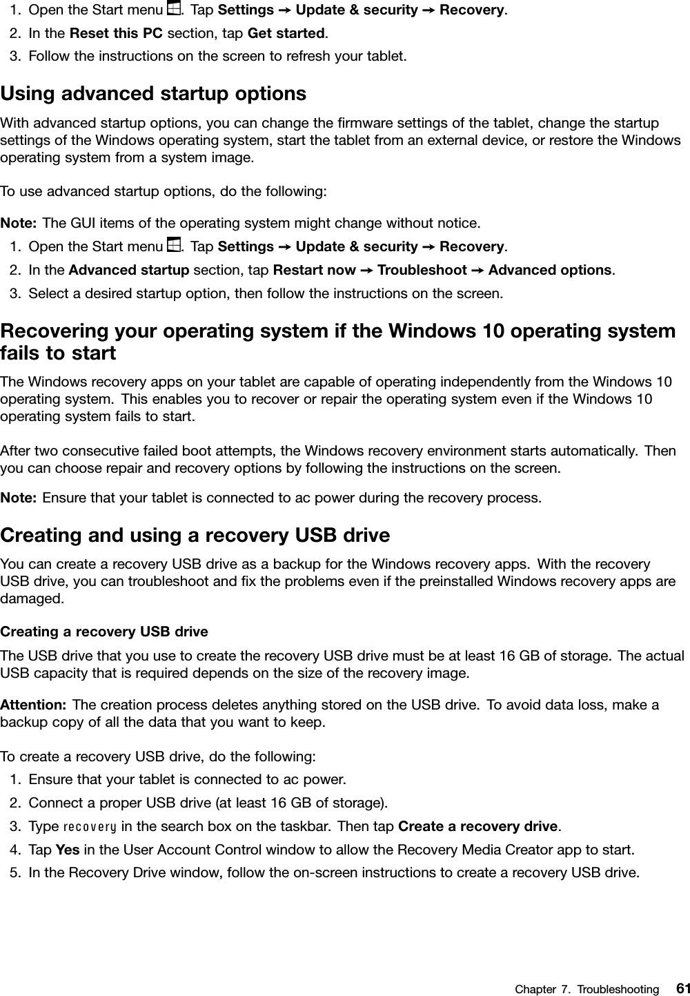 1.OpentheStartmenu.TapSettings➙Update&amp;security➙Recovery.2.IntheResetthisPCsection,tapGetstarted.3.Followtheinstructionsonthescreentorefreshyourtablet.UsingadvancedstartupoptionsWithadvancedstartupoptions,youcanchangetheﬁrmwaresettingsofthetablet,changethestartupsettingsoftheWindowsoperatingsystem,startthetabletfromanexternaldevice,orrestoretheWindowsoperatingsystemfromasystemimage.Touseadvancedstartupoptions,dothefollowing:Note:TheGUIitemsoftheoperatingsystemmightchangewithoutnotice.1.OpentheStartmenu.TapSettings➙Update&amp;security➙Recovery.2.IntheAdvancedstartupsection,tapRestartnow➙Troubleshoot➙Advancedoptions.3.Selectadesiredstartupoption,thenfollowtheinstructionsonthescreen.RecoveringyouroperatingsystemiftheWindows10operatingsystemfailstostartTheWindowsrecoveryappsonyourtabletarecapableofoperatingindependentlyfromtheWindows10operatingsystem.ThisenablesyoutorecoverorrepairtheoperatingsystemeveniftheWindows10operatingsystemfailstostart.Aftertwoconsecutivefailedbootattempts,theWindowsrecoveryenvironmentstartsautomatically.Thenyoucanchooserepairandrecoveryoptionsbyfollowingtheinstructionsonthescreen.Note:Ensurethatyourtabletisconnectedtoacpowerduringtherecoveryprocess.CreatingandusingarecoveryUSBdriveYoucancreatearecoveryUSBdriveasabackupfortheWindowsrecoveryapps.WiththerecoveryUSBdrive,youcantroubleshootandﬁxtheproblemsevenifthepreinstalledWindowsrecoveryappsaredamaged.CreatingarecoveryUSBdriveTheUSBdrivethatyouusetocreatetherecoveryUSBdrivemustbeatleast16GBofstorage.TheactualUSBcapacitythatisrequireddependsonthesizeoftherecoveryimage.Attention:ThecreationprocessdeletesanythingstoredontheUSBdrive.Toavoiddataloss,makeabackupcopyofallthedatathatyouwanttokeep.TocreatearecoveryUSBdrive,dothefollowing:1.Ensurethatyourtabletisconnectedtoacpower.2.ConnectaproperUSBdrive(atleast16GBofstorage).3.Typerecoveryinthesearchboxonthetaskbar.ThentapCreatearecoverydrive.4.TapYesintheUserAccountControlwindowtoallowtheRecoveryMediaCreatorapptostart.5.IntheRecoveryDrivewindow,followtheon-screeninstructionstocreatearecoveryUSBdrive.Chapter7.Troubleshooting61