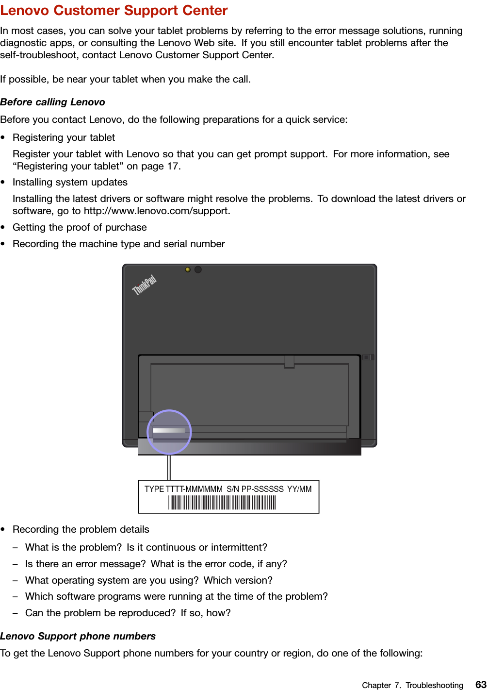 LenovoCustomerSupportCenterInmostcases,youcansolveyourtabletproblemsbyreferringtotheerrormessagesolutions,runningdiagnosticapps,orconsultingtheLenovoWebsite.Ifyoustillencountertabletproblemsaftertheself-troubleshoot,contactLenovoCustomerSupportCenter.Ifpossible,benearyourtabletwhenyoumakethecall.BeforecallingLenovoBeforeyoucontactLenovo,dothefollowingpreparationsforaquickservice:•RegisteringyourtabletRegisteryourtabletwithLenovosothatyoucangetpromptsupport.Formoreinformation,see“Registeringyourtablet”onpage17.•InstallingsystemupdatesInstallingthelatestdriversorsoftwaremightresolvetheproblems.Todownloadthelatestdriversorsoftware,gotohttp://www.lenovo.com/support.•Gettingtheproofofpurchase•Recordingthemachinetypeandserialnumber•Recordingtheproblemdetails–Whatistheproblem?Isitcontinuousorintermittent?–Isthereanerrormessage?Whatistheerrorcode,ifany?–Whatoperatingsystemareyouusing?Whichversion?–Whichsoftwareprogramswererunningatthetimeoftheproblem?–Cantheproblembereproduced?Ifso,how?LenovoSupportphonenumbersTogettheLenovoSupportphonenumbersforyourcountryorregion,dooneofthefollowing:Chapter7.Troubleshooting63