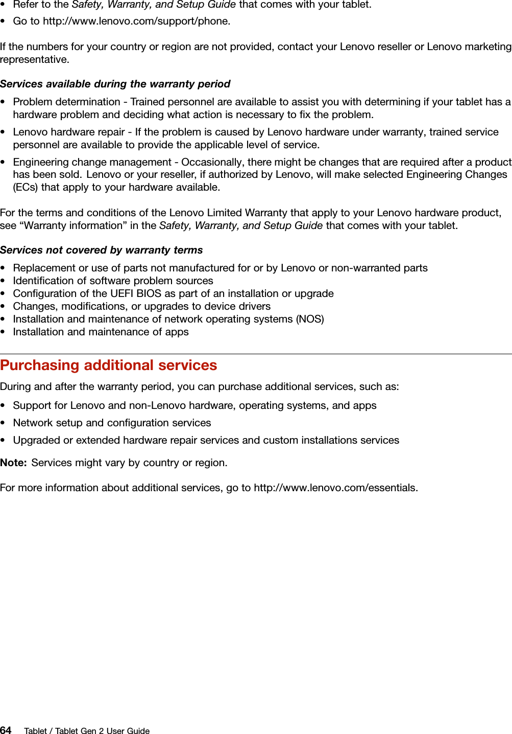 •RefertotheSafety,Warranty,andSetupGuidethatcomeswithyourtablet.•Gotohttp://www.lenovo.com/support/phone.Ifthenumbersforyourcountryorregionarenotprovided,contactyourLenovoresellerorLenovomarketingrepresentative.Servicesavailableduringthewarrantyperiod•Problemdetermination-Trainedpersonnelareavailabletoassistyouwithdeterminingifyourtablethasahardwareproblemanddecidingwhatactionisnecessarytoﬁxtheproblem.•Lenovohardwarerepair-IftheproblemiscausedbyLenovohardwareunderwarranty,trainedservicepersonnelareavailabletoprovidetheapplicablelevelofservice.•Engineeringchangemanagement-Occasionally,theremightbechangesthatarerequiredafteraproducthasbeensold.Lenovooryourreseller,ifauthorizedbyLenovo,willmakeselectedEngineeringChanges(ECs)thatapplytoyourhardwareavailable.ForthetermsandconditionsoftheLenovoLimitedWarrantythatapplytoyourLenovohardwareproduct,see“Warrantyinformation”intheSafety,Warranty,andSetupGuidethatcomeswithyourtablet.Servicesnotcoveredbywarrantyterms•ReplacementoruseofpartsnotmanufacturedfororbyLenovoornon-warrantedparts•Identiﬁcationofsoftwareproblemsources•ConﬁgurationoftheUEFIBIOSaspartofaninstallationorupgrade•Changes,modiﬁcations,orupgradestodevicedrivers•Installationandmaintenanceofnetworkoperatingsystems(NOS)•InstallationandmaintenanceofappsPurchasingadditionalservicesDuringandafterthewarrantyperiod,youcanpurchaseadditionalservices,suchas:•SupportforLenovoandnon-Lenovohardware,operatingsystems,andapps•Networksetupandconﬁgurationservices•UpgradedorextendedhardwarerepairservicesandcustominstallationsservicesNote:Servicesmightvarybycountryorregion.Formoreinformationaboutadditionalservices,gotohttp://www.lenovo.com/essentials.64Tablet/TabletGen2UserGuide