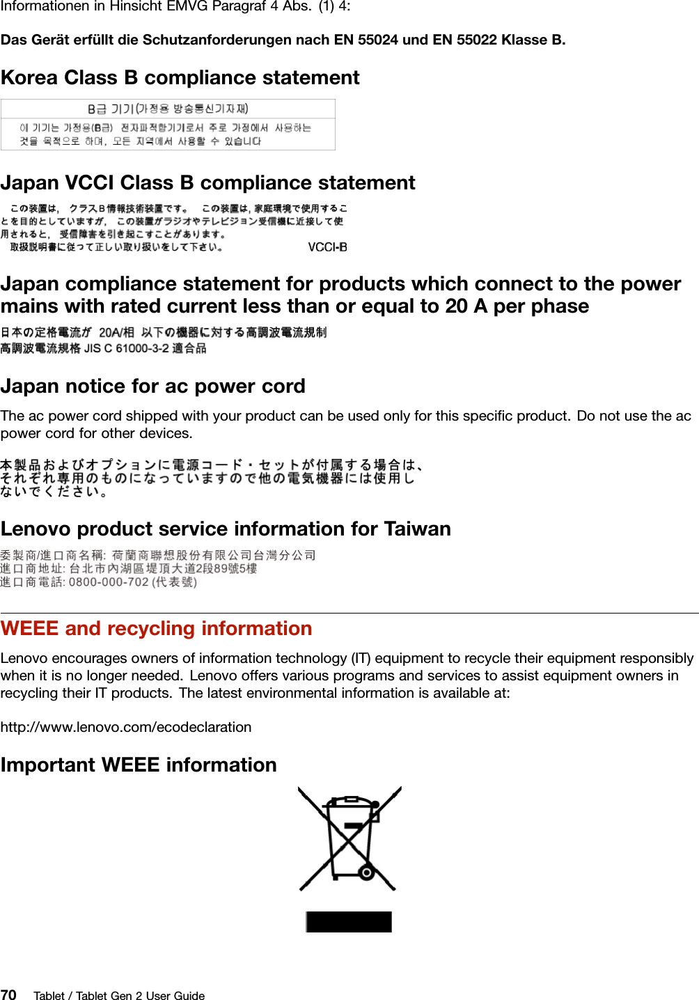 InformationeninHinsichtEMVGParagraf4Abs.(1)4:DasGeräterfülltdieSchutzanforderungennachEN55024undEN55022KlasseB.KoreaClassBcompliancestatementJapanVCCIClassBcompliancestatementJapancompliancestatementforproductswhichconnecttothepowermainswithratedcurrentlessthanorequalto20AperphaseJapannoticeforacpowercordTheacpowercordshippedwithyourproductcanbeusedonlyforthisspeciﬁcproduct.Donotusetheacpowercordforotherdevices.LenovoproductserviceinformationforTaiwanWEEEandrecyclinginformationLenovoencouragesownersofinformationtechnology(IT)equipmenttorecycletheirequipmentresponsiblywhenitisnolongerneeded.LenovooffersvariousprogramsandservicestoassistequipmentownersinrecyclingtheirITproducts.Thelatestenvironmentalinformationisavailableat:http://www.lenovo.com/ecodeclarationImportantWEEEinformation70Tablet/TabletGen2UserGuide