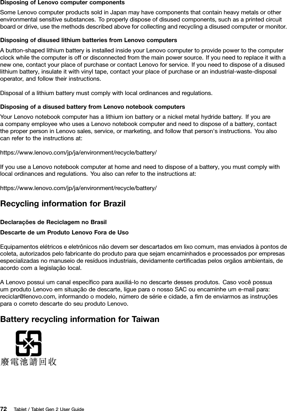 DisposingofLenovocomputercomponentsSomeLenovocomputerproductssoldinJapanmayhavecomponentsthatcontainheavymetalsorotherenvironmentalsensitivesubstances.Toproperlydisposeofdisusedcomponents,suchasaprintedcircuitboardordrive,usethemethodsdescribedaboveforcollectingandrecyclingadisusedcomputerormonitor.DisposingofdisusedlithiumbatteriesfromLenovocomputersAbutton-shapedlithiumbatteryisinstalledinsideyourLenovocomputertoprovidepowertothecomputerclockwhilethecomputerisoffordisconnectedfromthemainpowersource.Ifyouneedtoreplaceitwithanewone,contactyourplaceofpurchaseorcontactLenovoforservice.Ifyouneedtodisposeofadisusedlithiumbattery,insulateitwithvinyltape,contactyourplaceofpurchaseoranindustrial-waste-disposaloperator,andfollowtheirinstructions.Disposalofalithiumbatterymustcomplywithlocalordinancesandregulations.DisposingofadisusedbatteryfromLenovonotebookcomputersYourLenovonotebookcomputerhasalithiumionbatteryoranickelmetalhydridebattery.IfyouareacompanyemployeewhousesaLenovonotebookcomputerandneedtodisposeofabattery,contacttheproperpersoninLenovosales,service,ormarketing,andfollowthatperson&apos;sinstructions.Youalsocanrefertotheinstructionsat:https://www.lenovo.com/jp/ja/environment/recycle/battery/IfyouuseaLenovonotebookcomputerathomeandneedtodisposeofabattery,youmustcomplywithlocalordinancesandregulations.Youalsocanrefertotheinstructionsat:https://www.lenovo.com/jp/ja/environment/recycle/battery/RecyclinginformationforBrazilDeclaraçõesdeReciclagemnoBrasilDescartedeumProdutoLenovoForadeUsoEquipamentoselétricoseeletrônicosnãodevemserdescartadosemlixocomum,masenviadosàpontosdecoleta,autorizadospelofabricantedoprodutoparaquesejamencaminhadoseprocessadosporempresasespecializadasnomanuseioderesíduosindustriais,devidamentecertiﬁcadaspelosorgãosambientais,deacordocomalegislaçãolocal.ALenovopossuiumcanalespecíﬁcoparaauxiliá-lonodescartedessesprodutos.CasovocêpossuaumprodutoLenovoemsituaçãodedescarte,ligueparaonossoSACouencaminheume-mailpara:reciclar@lenovo.com,informandoomodelo,númerodesérieecidade,aﬁmdeenviarmosasinstruçõesparaocorretodescartedoseuprodutoLenovo.BatteryrecyclinginformationforTaiwan72Tablet/TabletGen2UserGuide