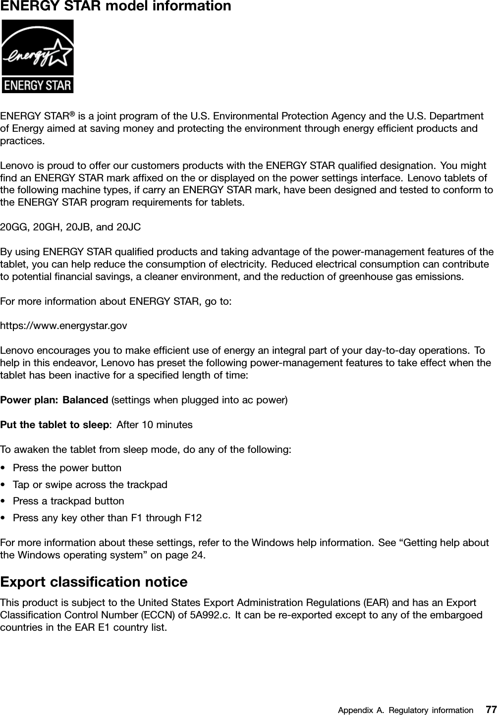 ENERGYSTARmodelinformationENERGYSTAR®isajointprogramoftheU.S.EnvironmentalProtectionAgencyandtheU.S.DepartmentofEnergyaimedatsavingmoneyandprotectingtheenvironmentthroughenergyefﬁcientproductsandpractices.LenovoisproudtoofferourcustomersproductswiththeENERGYSTARqualiﬁeddesignation.YoumightﬁndanENERGYSTARmarkafﬁxedontheordisplayedonthepowersettingsinterface.Lenovotabletsofthefollowingmachinetypes,ifcarryanENERGYSTARmark,havebeendesignedandtestedtoconformtotheENERGYSTARprogramrequirementsfortablets.20GG,20GH,20JB,and20JCByusingENERGYSTARqualiﬁedproductsandtakingadvantageofthepower-managementfeaturesofthetablet,youcanhelpreducetheconsumptionofelectricity.Reducedelectricalconsumptioncancontributetopotentialﬁnancialsavings,acleanerenvironment,andthereductionofgreenhousegasemissions.FormoreinformationaboutENERGYSTAR,goto:https://www.energystar.govLenovoencouragesyoutomakeefﬁcientuseofenergyanintegralpartofyourday-to-dayoperations.Tohelpinthisendeavor,Lenovohaspresetthefollowingpower-managementfeaturestotakeeffectwhenthetablethasbeeninactiveforaspeciﬁedlengthoftime:Powerplan:Balanced(settingswhenpluggedintoacpower)Putthetablettosleep:After10minutesToawakenthetabletfromsleepmode,doanyofthefollowing:•Pressthepowerbutton•Taporswipeacrossthetrackpad•Pressatrackpadbutton•PressanykeyotherthanF1throughF12Formoreinformationaboutthesesettings,refertotheWindowshelpinformation.See“GettinghelpabouttheWindowsoperatingsystem”onpage24.ExportclassiﬁcationnoticeThisproductissubjecttotheUnitedStatesExportAdministrationRegulations(EAR)andhasanExportClassiﬁcationControlNumber(ECCN)of5A992.c.Itcanbere-exportedexcepttoanyoftheembargoedcountriesintheEARE1countrylist.AppendixA.Regulatoryinformation77