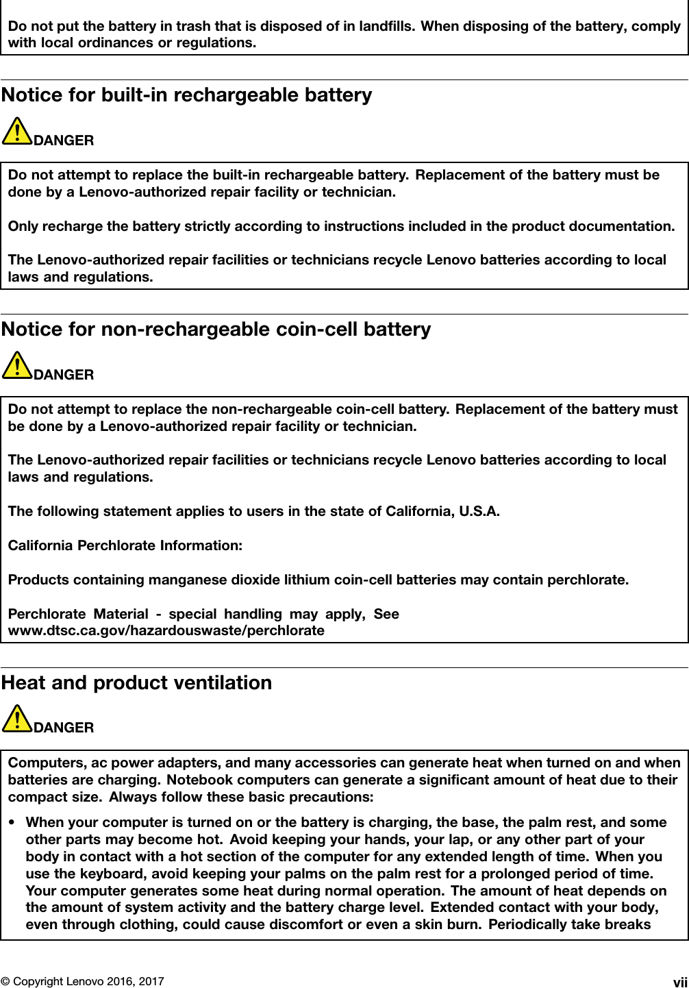 Donotputthebatteryintrashthatisdisposedofinlandﬁlls.Whendisposingofthebattery,complywithlocalordinancesorregulations.Noticeforbuilt-inrechargeablebatteryDANGERDonotattempttoreplacethebuilt-inrechargeablebattery.ReplacementofthebatterymustbedonebyaLenovo-authorizedrepairfacilityortechnician.Onlyrechargethebatterystrictlyaccordingtoinstructionsincludedintheproductdocumentation.TheLenovo-authorizedrepairfacilitiesortechniciansrecycleLenovobatteriesaccordingtolocallawsandregulations.Noticefornon-rechargeablecoin-cellbatteryDANGERDonotattempttoreplacethenon-rechargeablecoin-cellbattery.ReplacementofthebatterymustbedonebyaLenovo-authorizedrepairfacilityortechnician.TheLenovo-authorizedrepairfacilitiesortechniciansrecycleLenovobatteriesaccordingtolocallawsandregulations.ThefollowingstatementappliestousersinthestateofCalifornia,U.S.A.CaliforniaPerchlorateInformation:Productscontainingmanganesedioxidelithiumcoin-cellbatteriesmaycontainperchlorate.PerchlorateMaterial-specialhandlingmayapply,Seewww.dtsc.ca.gov/hazardouswaste/perchlorateHeatandproductventilationDANGERComputers,acpoweradapters,andmanyaccessoriescangenerateheatwhenturnedonandwhenbatteriesarecharging.Notebookcomputerscangenerateasigniﬁcantamountofheatduetotheircompactsize.Alwaysfollowthesebasicprecautions:•Whenyourcomputeristurnedonorthebatteryischarging,thebase,thepalmrest,andsomeotherpartsmaybecomehot.Avoidkeepingyourhands,yourlap,oranyotherpartofyourbodyincontactwithahotsectionofthecomputerforanyextendedlengthoftime.Whenyouusethekeyboard,avoidkeepingyourpalmsonthepalmrestforaprolongedperiodoftime.Yourcomputergeneratessomeheatduringnormaloperation.Theamountofheatdependsontheamountofsystemactivityandthebatterychargelevel.Extendedcontactwithyourbody,eventhroughclothing,couldcausediscomfortorevenaskinburn.Periodicallytakebreaks©CopyrightLenovo2016,2017vii