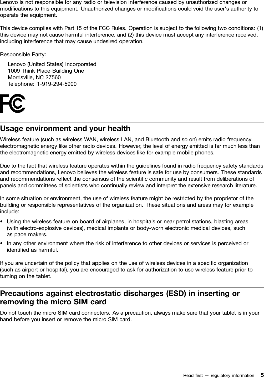 Lenovoisnotresponsibleforanyradioortelevisioninterferencecausedbyunauthorizedchangesormodiﬁcationstothisequipment.Unauthorizedchangesormodiﬁcationscouldvoidtheuser&apos;sauthoritytooperatetheequipment.ThisdevicecomplieswithPart15oftheFCCRules.Operationissubjecttothefollowingtwoconditions:(1)thisdevicemaynotcauseharmfulinterference,and(2)thisdevicemustacceptanyinterferencereceived,includinginterferencethatmaycauseundesiredoperation.ResponsibleParty:Lenovo(UnitedStates)Incorporated1009ThinkPlace-BuildingOneMorrisville,NC27560Telephone:1-919-294-5900UsageenvironmentandyourhealthWirelessfeature(suchaswirelessWAN,wirelessLAN,andBluetoothandsoon)emitsradiofrequencyelectromagneticenergylikeotherradiodevices.However,thelevelofenergyemittedisfarmuchlessthantheelectromagneticenergyemittedbywirelessdeviceslikeforexamplemobilephones.Duetothefactthatwirelessfeatureoperateswithintheguidelinesfoundinradiofrequencysafetystandardsandrecommendations,Lenovobelievesthewirelessfeatureissafeforusebyconsumers.Thesestandardsandrecommendationsreﬂecttheconsensusofthescientiﬁccommunityandresultfromdeliberationsofpanelsandcommitteesofscientistswhocontinuallyreviewandinterprettheextensiveresearchliterature.Insomesituationorenvironment,theuseofwirelessfeaturemightberestrictedbytheproprietorofthebuildingorresponsiblerepresentativesoftheorganization.Thesesituationsandareasmayforexampleinclude:•Usingthewirelessfeatureonboardofairplanes,inhospitalsornearpetrolstations,blastingareas(withelectro-explosivedevices),medicalimplantsorbody-wornelectronicmedicaldevices,suchaspacemakers.•Inanyotherenvironmentwheretheriskofinterferencetootherdevicesorservicesisperceivedoridentiﬁedasharmful.Ifyouareuncertainofthepolicythatappliesontheuseofwirelessdevicesinaspeciﬁcorganization(suchasairportorhospital),youareencouragedtoaskforauthorizationtousewirelessfeaturepriortoturningonthetablet.Precautionsagainstelectrostaticdischarges(ESD)ininsertingorremovingthemicroSIMcardDonottouchthemicroSIMcardconnectors.Asaprecaution,alwaysmakesurethatyourtabletisinyourhandbeforeyouinsertorremovethemicroSIMcard.Readﬁrst—regulatoryinformation5