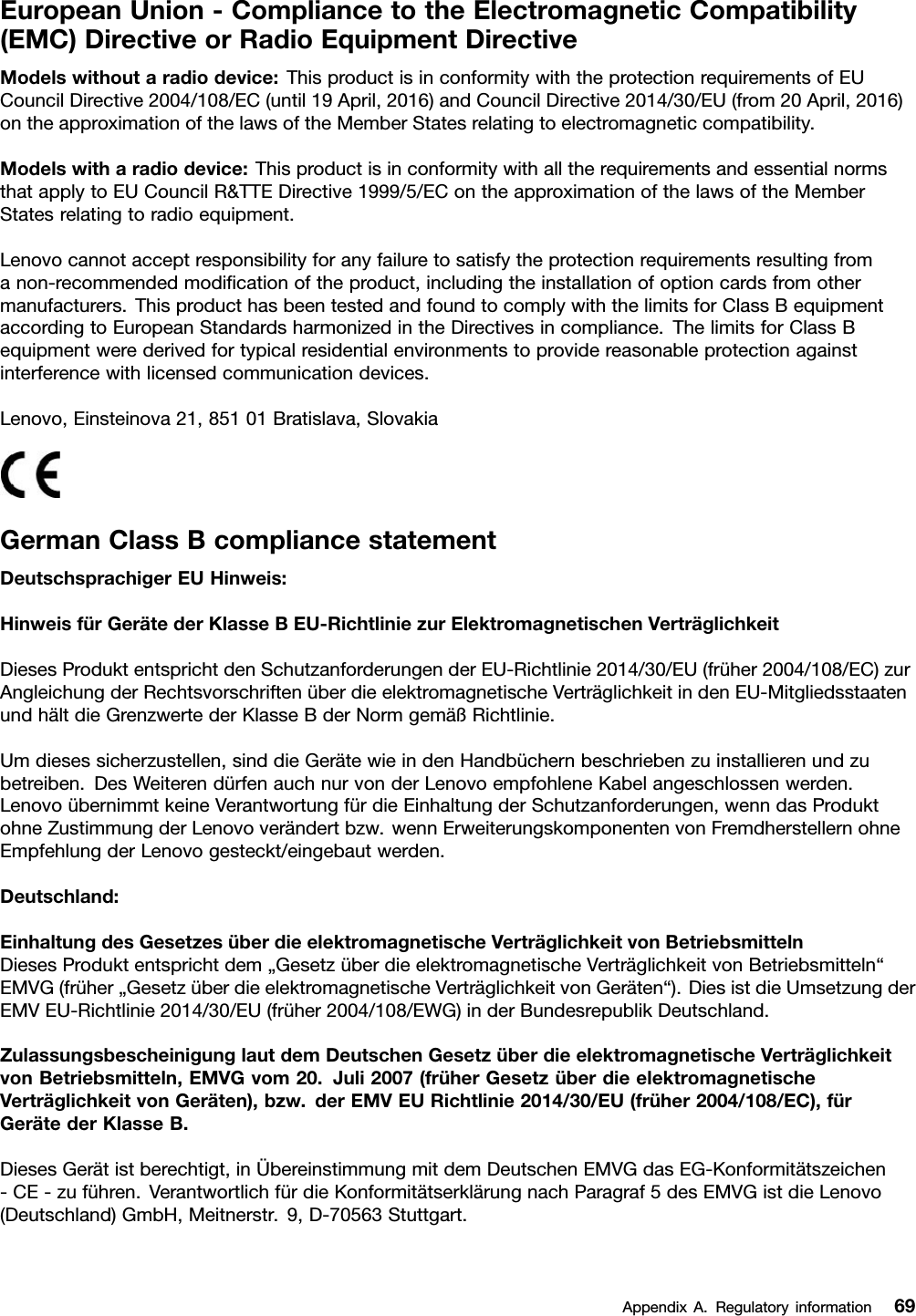 EuropeanUnion-CompliancetotheElectromagneticCompatibility(EMC)DirectiveorRadioEquipmentDirectiveModelswithoutaradiodevice:ThisproductisinconformitywiththeprotectionrequirementsofEUCouncilDirective2004/108/EC(until19April,2016)andCouncilDirective2014/30/EU(from20April,2016)ontheapproximationofthelawsoftheMemberStatesrelatingtoelectromagneticcompatibility.Modelswitharadiodevice:ThisproductisinconformitywithalltherequirementsandessentialnormsthatapplytoEUCouncilR&amp;TTEDirective1999/5/EContheapproximationofthelawsoftheMemberStatesrelatingtoradioequipment.Lenovocannotacceptresponsibilityforanyfailuretosatisfytheprotectionrequirementsresultingfromanon-recommendedmodiﬁcationoftheproduct,includingtheinstallationofoptioncardsfromothermanufacturers.ThisproducthasbeentestedandfoundtocomplywiththelimitsforClassBequipmentaccordingtoEuropeanStandardsharmonizedintheDirectivesincompliance.ThelimitsforClassBequipmentwerederivedfortypicalresidentialenvironmentstoprovidereasonableprotectionagainstinterferencewithlicensedcommunicationdevices.Lenovo,Einsteinova21,85101Bratislava,SlovakiaGermanClassBcompliancestatementDeutschsprachigerEUHinweis:HinweisfürGerätederKlasseBEU-RichtliniezurElektromagnetischenVerträglichkeitDiesesProduktentsprichtdenSchutzanforderungenderEU-Richtlinie2014/30/EU(früher2004/108/EC)zurAngleichungderRechtsvorschriftenüberdieelektromagnetischeVerträglichkeitindenEU-MitgliedsstaatenundhältdieGrenzwertederKlasseBderNormgemäßRichtlinie.Umdiesessicherzustellen,sinddieGerätewieindenHandbüchernbeschriebenzuinstallierenundzubetreiben.DesWeiterendürfenauchnurvonderLenovoempfohleneKabelangeschlossenwerden.LenovoübernimmtkeineVerantwortungfürdieEinhaltungderSchutzanforderungen,wenndasProduktohneZustimmungderLenovoverändertbzw.wennErweiterungskomponentenvonFremdherstellernohneEmpfehlungderLenovogesteckt/eingebautwerden.Deutschland:EinhaltungdesGesetzesüberdieelektromagnetischeVerträglichkeitvonBetriebsmittelnDiesesProduktentsprichtdem„GesetzüberdieelektromagnetischeVerträglichkeitvonBetriebsmitteln“EMVG(früher„GesetzüberdieelektromagnetischeVerträglichkeitvonGeräten“).DiesistdieUmsetzungderEMVEU-Richtlinie2014/30/EU(früher2004/108/EWG)inderBundesrepublikDeutschland.ZulassungsbescheinigunglautdemDeutschenGesetzüberdieelektromagnetischeVerträglichkeitvonBetriebsmitteln,EMVGvom20.Juli2007(früherGesetzüberdieelektromagnetischeVerträglichkeitvonGeräten),bzw.derEMVEURichtlinie2014/30/EU(früher2004/108/EC),fürGerätederKlasseB.DiesesGerätistberechtigt,inÜbereinstimmungmitdemDeutschenEMVGdasEG-Konformitätszeichen-CE-zuführen.VerantwortlichfürdieKonformitätserklärungnachParagraf5desEMVGistdieLenovo(Deutschland)GmbH,Meitnerstr.9,D-70563Stuttgart.AppendixA.Regulatoryinformation69