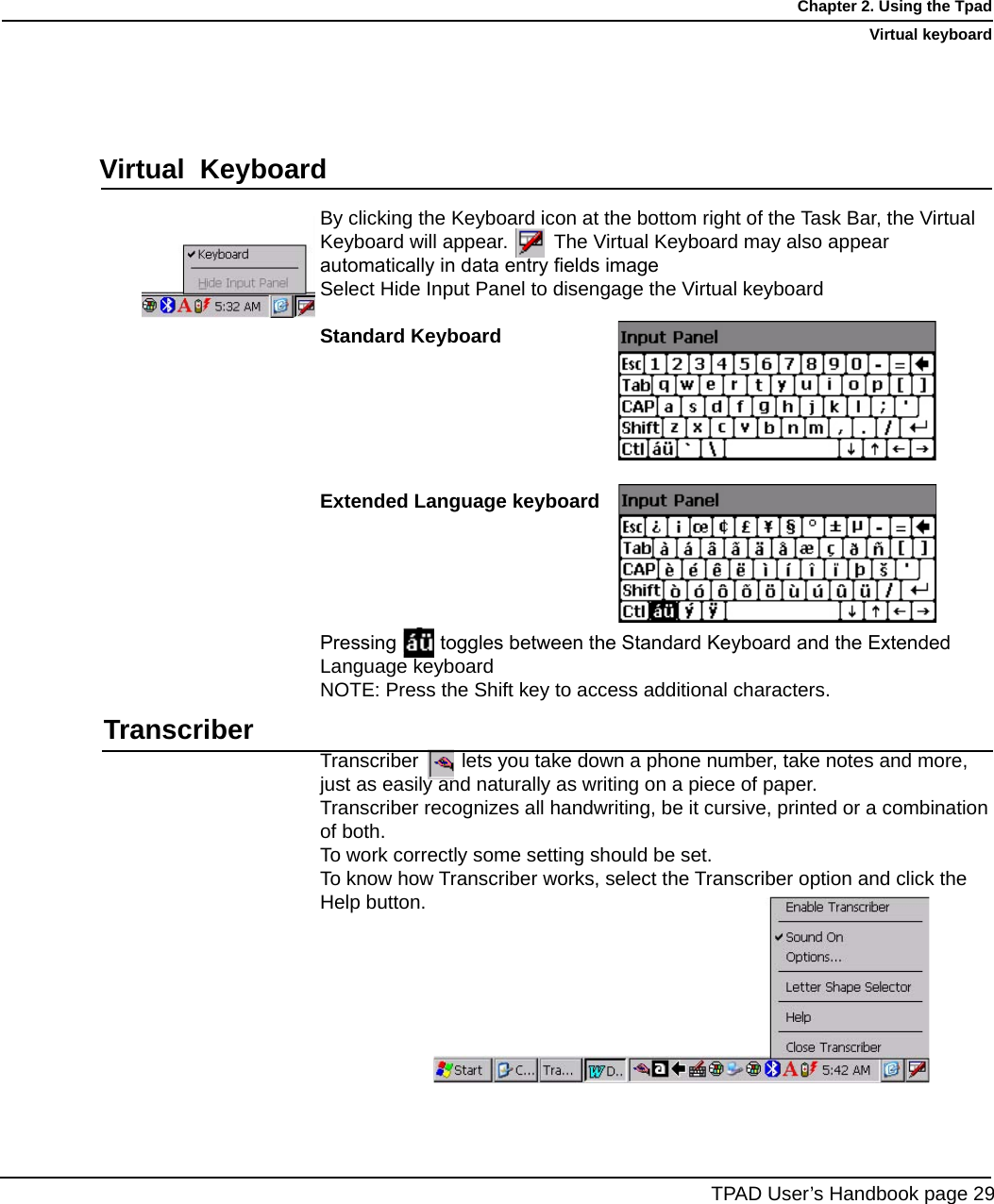 By clicking the Keyboard icon at the bottom right of the Task Bar, the VirtualKeyboard will appear.       The Virtual Keyboard may also appear automatically in data entry elds imageSelect Hide Input Panel to disengage the Virtual keyboardStandard KeyboardExtended Language keyboardPressing        toggles between the Standard Keyboard and the Extended Language keyboardNOTE: Press the Shift key to access additional characters.Transcriber   lets you take down a phone number, take notes and more, just as easily and naturally as writing on a piece of paper. Transcriber recognizes all handwriting, be it cursive, printed or a combination of both.To work correctly some setting should be set.To know how Transcriber works, select the Transcriber option and click theHelp button.TPAD User’s Handbook page 29Chapter 2. Using the TpadVirtual keyboardVirtual  KeyboardTranscriber