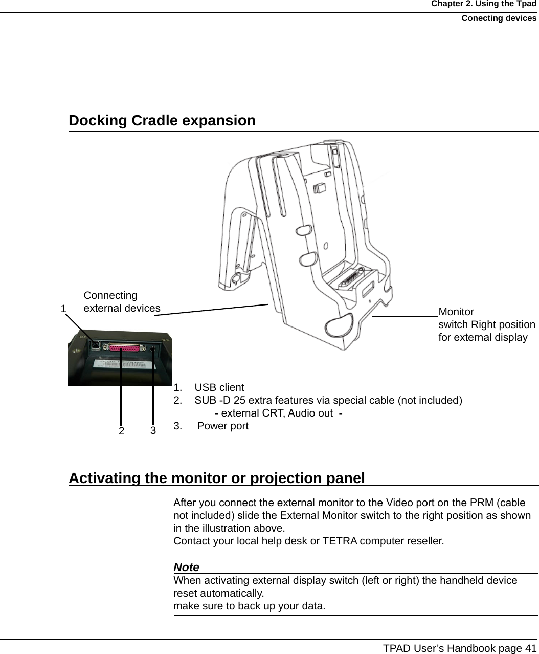 USB clientSUB -D 25 extra features via special cable (not included)           - external CRT, Audio out  -3.     Power portAfter you connect the external monitor to the Video port on the PRM (cable not included) slide the External Monitor switch to the right position as shown in the illustration above. Contact your local help desk or TETRA computer reseller.NoteWhen activating external display switch (left or right) the handheld device  reset automatically.make sure to back up your data.1.2.TPAD User’s Handbook page 41Chapter 2. Using the TpadConecting devicesDocking Cradle expansionMonitor switch Right position  for external displayConnecting external devicesActivating the monitor or projection panel13 2