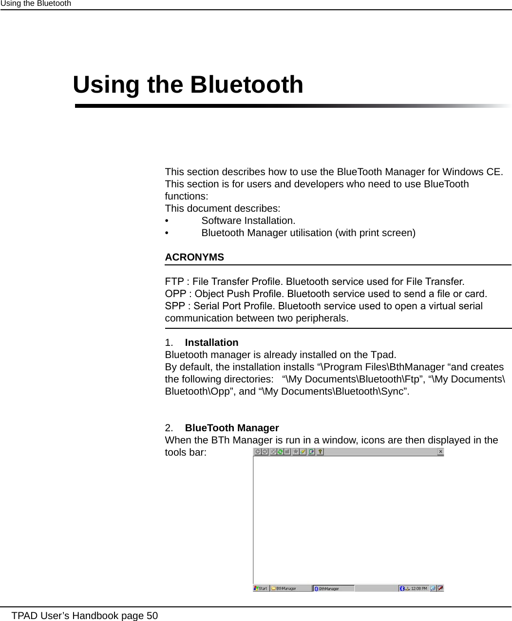 This section describes how to use the BlueTooth Manager for Windows CE. This section is for users and developers who need to use BlueTooth functions:This document describes:•  Software Installation.•  Bluetooth Manager utilisation (with print screen)ACRONYMSFTP : File Transfer Prole. Bluetooth service used for File Transfer.OPP : Object Push Prole. Bluetooth service used to send a le or card.SPP : Serial Port Prole. Bluetooth service used to open a virtual serial communication between two peripherals. 1.  InstallationBluetooth manager is already installed on the Tpad. By default, the installation installs “\Program Files\BthManager “and creates the following directories:   “\My Documents\Bluetooth\Ftp”, “\My Documents\Bluetooth\Opp”, and “\My Documents\Bluetooth\Sync”.2.  BlueTooth ManagerWhen the BTh Manager is run in a window, icons are then displayed in the tools bar: TPAD User’s Handbook page 50Using the BluetoothUsing the Bluetooth