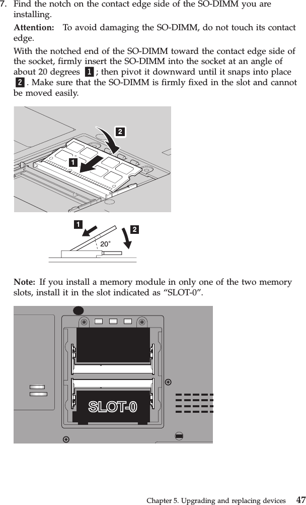 7. Find the notch on the contact edge side of the SO-DIMM you areinstalling.Attention: To avoid damaging the SO-DIMM, do not touch its contactedge.With the notched end of the SO-DIMM toward the contact edge side ofthe socket, firmly insert the SO-DIMM into the socket at an angle ofabout 20 degrees 1; then pivot it downward until it snaps into place2. Make sure that the SO-DIMM is firmly fixed in the slot and cannotbe moved easily.201221Note: If you install a memory module in only one of the two memoryslots, install it in the slot indicated as “SLOT-0”.Chapter 5. Upgrading and replacing devices 47